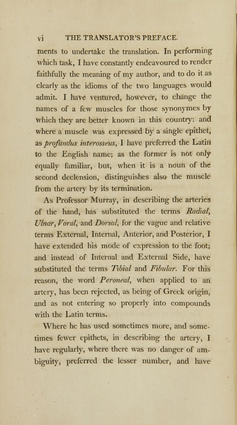 ments to undertake the translation. In performing which task, I have constantly endeavoured to render faithfully the meaning of my author, and to do it as clearly as the idioms of the two languages would admit. I have ventured, however, to change the names of a few muscles for those synonymes by which they are better known in this country: and where a muscle was expressed by a single epithet, as profundus interosseus, I have preferred the Latin to the English name; as the former is not only equally familiar, but) when it is a noun of the second declension, distinguishes also the muscle from the artery by its termination. As Professor Murray, in describing the arteries of the hand, has substituted the terms Radial, Ulnar; Voral, and Dorsal, for the vague and relative terms External, Internal, Anterior, and Posterior, I have extended his mode of expression to the foot; and instead of Internal and External Side, have substituted the terms Tibial and Fibular. For this reason, the word Peroneal, when applied to an artery, has been rejected, as being of Greek origin, and as not entering so properly into compounds with the Latin terms. Where he has used sometimes more, and some- times fewer epithets, in describing the artery, I have regularly, where there was no danger of am- biguity, preferred the lesser number, and have