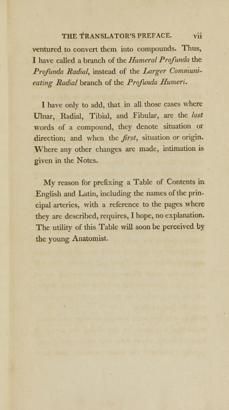 ventured to convert them into compounds. Thus, I have called a branch of the Humeral Profunda the Profunda Radial, instead of the Larger Communi- cating Radial branch of the Profunda Humeri. I have only to add, that in all those cases where Ulnar, Radial, Tibial, and Fibular, are the last words of a compound, they denote situation or direction; and when the first, situation or origin. Where any other changes are made, intimation is given in the Notes. My reason for prefixing a Table of Contents in English and Latin, including the names of the prin- cipal arteries, with a reference to the pages where they are described, requires, I hope, no explanation. The utility of this Table will soon be perceived by the young Anatomist.