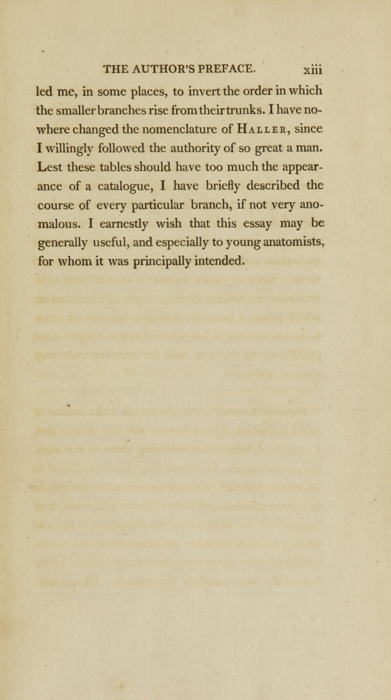 led me, in some places, to invert the order in which the smaller branches rise from their trunks. I have no- where changed the nomenclature of Haller, since I willingly followed the authority of so great a man. Lest these tables should have too much the appear- ance of a catalogue, I have briefly described the course of every particular branch, if not very ano- malous. I earnestly wish that this essay may be generally useful, and especially to young anatomists, for whom it was principally intended.