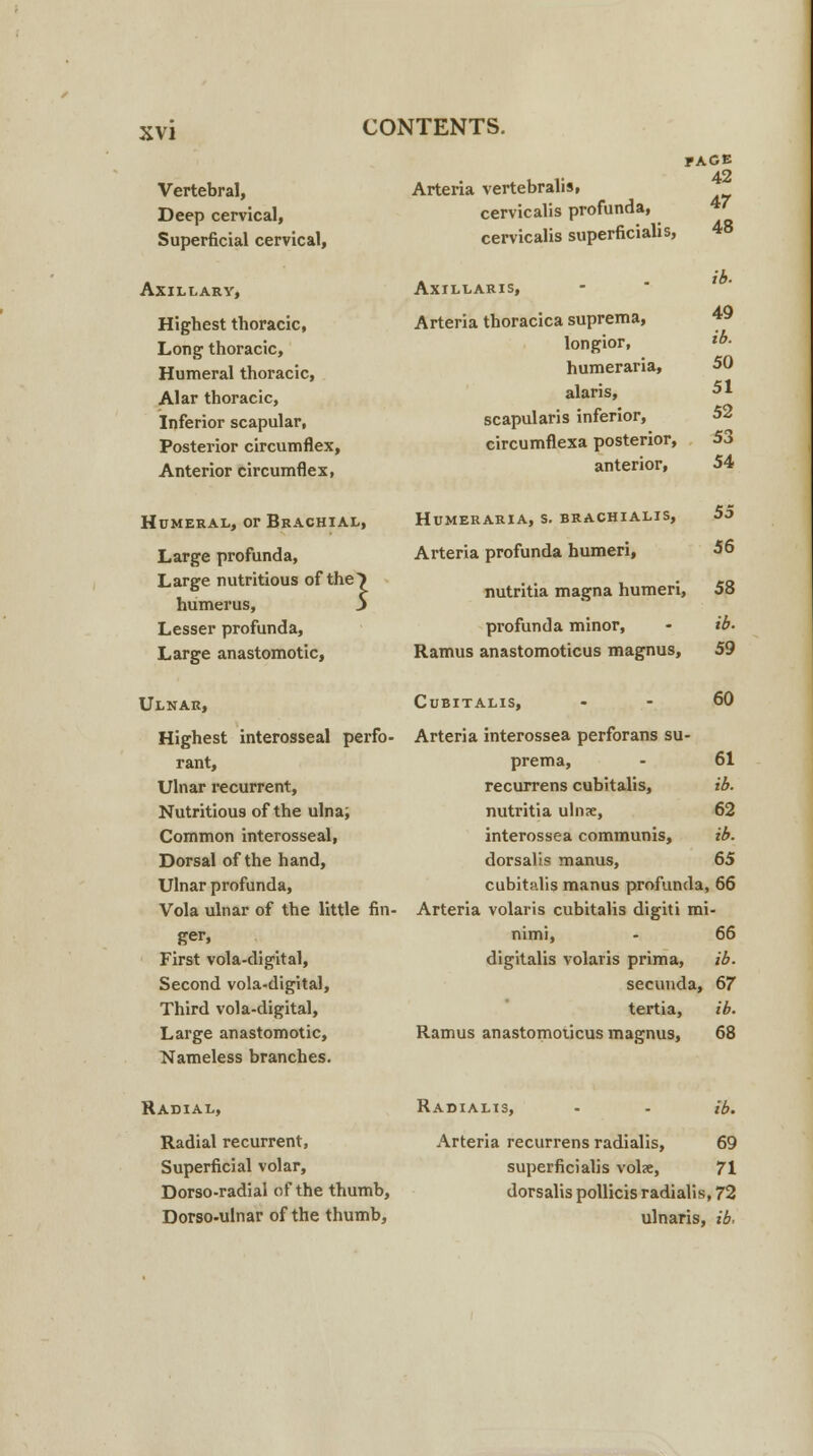 Vertebral, Deep cervical, Superficial cervical, Axillary, Highest thoracic, Long thoracic, Humeral thoracic, Alar thoracic, Inferior scapular. Posterior circumflex, Anterior circumflex, CONTENTS. Arteria vertebralis, cervicalis profunda, cervicalis superficialis, Axillaris, Arteria thoracica suprema, longior, humeraria, alaris, scapularis inferior, circumflexa posterior, anterior, Humeral, or Brachial, Large profunda, Large nutritious of the> humerus, 5 Lesser profunda, Large anastomotic, Ulnar, Highest interosseal perfo- rant, Ulnar recurrent, Nutritious of the ulna; Common interosseal, Dorsal of the hand, Ulnar profunda, Vola ulnar of the little fin- ger, First vola-digital, Second vola-digital, Third vola-digital, Large anastomotic, Nameless branches. face 42 47 48 49 ib. 50 51 52 53 54 Humeraria, s. brachialis, 55 Arteria profunda humeri, 56 nutritia magna humeri, 58 profunda minor, - ib. Ramus anastomoticus magnus, 59 Cubitalis, 60 Arteria interossea perforans su- prema, - 61 recurrens cubitalis, ib. nutritia uln<e, 62 interossea communis, ib. dorsalis manus, 65 cubitalis manus profunda, 66 Arteria volaris cubitalis digiti mi- nimi, - 66 digitalis volaris prima, ib. secunda, 67 tertia, ib. Ramus anastomoticus magnus, 68 Radial, Radial recurrent, Superficial volar, Dorso-radial of the thumb, Dorso-ulnar of the thumb, Radialis, Arteria recurrens radialis, ib. 69 superficialis vol<e, 71 dorsalis pollicis radialis, 72 ulnaris, ib-