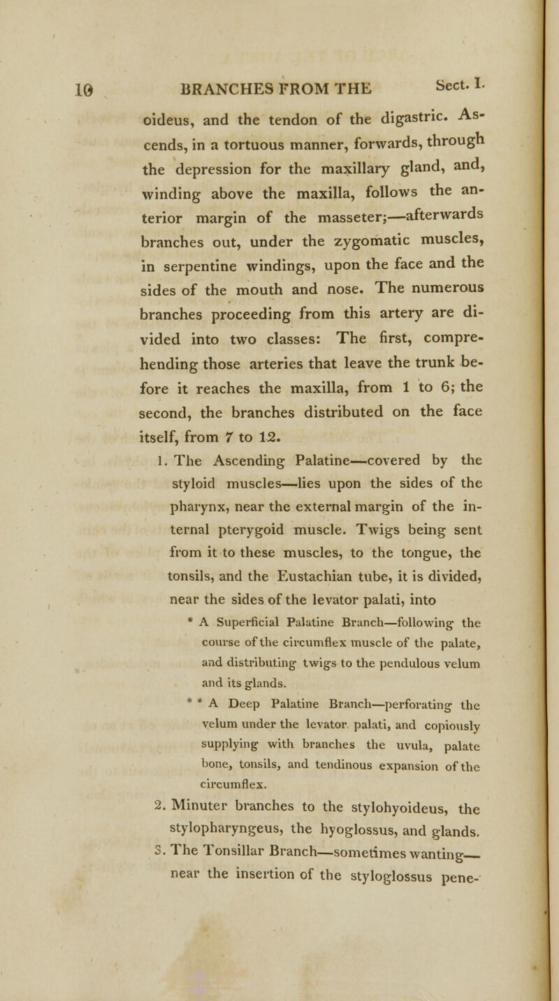 oideus, and the tendon of the digastric. As- cends, in a tortuous manner, forwards, through the depression for the maxillary gland, and, winding above the maxilla, follows the an- terior margin of the masseter;—afterwards branches out, under the zygomatic muscles, in serpentine windings, upon the face and the sides of the mouth and nose. The numerous branches proceeding from this artery are di- vided into two classes: The first, compre- hending those arteries that leave the trunk be- fore it reaches the maxilla, from 1 to 6; the second, the branches distributed on the face itself, from 7 to 12. 1. The Ascending Palatine—covered by the styloid muscles—lies upon the sides of the pharynx, near the external margin of the in- ternal pterygoid muscle. Twigs being sent from it to these muscles, to the tongue, the tonsils, and the Eustachian tube, it is divided, near the sides of the levator palati, into * A Superficial Palatine Branch—following the course of the circumflex muscle of the palate, and distributing' twigs to the pendulous velum and its glands. * * A Deep Palatine Branch—perforating the velum under the levator palati, and copiously supplying with branches the uvula, palate bone, tonsils, and tendinous expansion of the circumflex. 2. Minuter branches to the stylohyoideus, the stylopharyngeus, the hyoglossus, and glands. S. The Tonsillar Branch—sometimes wanting near the insertion of the styloglossus pene-