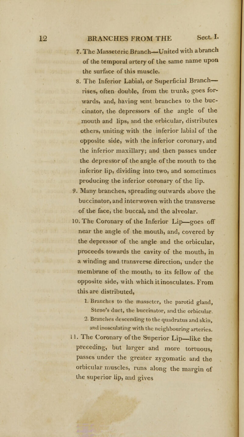 7. The Masseteric Branch—United with abranch of the temporal artery of the same name upon the surface of this muscle. 8. The Inferior Labial, or Superficial Branch— rises, often double, from the trunk, goes for- wards, and, having sent branches to the buc- cinator, the depressors of the angle of the mouth and lips, and the orbicular, distributes others, uniting with the inferior labial of the opposite side, with the inferior coronary, and the inferior maxillary; and then passes under the depressor of the angle of the mouth to the inferior lip, dividing into two, and sometimes producing the inferior coronary of the lip. 9. Many branches, spreading outwards above the buccinator, and interwoven with the transverse of the face, the buccal, and the alveolar. 10. The Coronary of the Inferior Lip—goes off near the angle of the mouth, and, covered by the depressor of the angle and the orbicular, proceeds towards the cavity of the mouth, in a winding and transverse direction, under the membrane of the mouth, to its fellow of the opposite side, with which it inosculates. From this are distributed, 1. Branches to the massetcr, the parotid gland, Steno's duct, the buccinator, and the orbicular. 2. Branches descending- to the quadratus and skin, and inosculating- with the neighbouring- arteries. 11. The Coronary of the Superior Lip—like the preceding, but larger and more tortuous, passes under the greater zygomatic and the orbicular muscles, runs along the margin of the superior lip, and gives