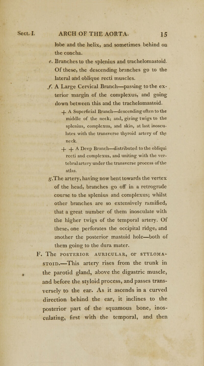 lobe and the helix, and sometimes behind on the concha. e. Branches to the splenius and trachelomastoid. Of these, the descending branches go to the lateral and oblique recti muscles. f. A Large Cervical Branch—passing to the ex- terior margin of the complexus, and going down between this and the trachelomastoid. -if A Superficial Branch—descending often to the middle of the neck; and, giving twigs to the splenius, complexus, and skin, at last inoscu- lates with the transverse thyroid artery of the neck. _J- _j_ A Deep Branch—distributed to the obliqui recti and complexus, and uniting with the ver- tebral artery under the transverse process of the atlas. g.The artery, having now bent towards the vertex of the head, branches go off in a retrograde course to the splenius and complexus; whilst other branches are so extensively ramified, that a great number of them inosculate with the higher twigs of the temporal artery. Of these, one perforates the occipital ridge, and another the posterior mastoid hole—both of them going to the dura mater. F. The posterior auricular, or styloma- stoid.—This artery rises from the trunk in , the parotid gland, above the digastric muscle, and before the styloid process, and passes trans- versely to the ear. As it ascends in a curved direction behind the ear, it inclines to the posterior part of the squamous bone, inos- culating, first with the temporal, and then
