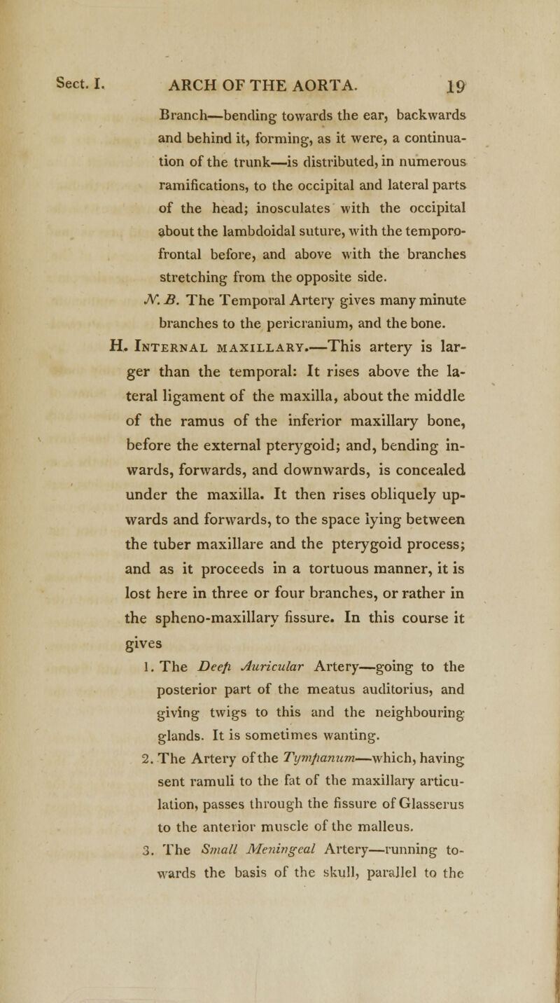 Branch—bending towards the ear, backwards and behind it, forming, as it were, a continua- tion of the trunk—is distributed, in numerous ramifications, to the occipital and lateral parts of the head; inosculates with the occipital about the lambdoidal suture, with the temporo- frontal before, and above with the branches stretching from the opposite side. JV. B. The Temporal Artery gives many minute branches to the pericranium, and the bone. H. Internal maxillary.—This artery is lar- ger than the temporal: It rises above the la- teral ligament of the maxilla, about the middle of the ramus of the inferior maxillary bone, before the external pterygoid; and, bending in- wards, forwards, and downwards, is concealed under the maxilla. It then rises obliquely up- wards and forwards, to the space lying between the tuber maxillare and the pterygoid process; and as it proceeds in a tortuous manner, it is lost here in three or four branches, or rather in the spheno-maxillary fissure. In this course it gives 1. The Deefi Auricular Artery—going to the posterior part of the meatus auditorius, and giving twigs to this and the neighbouring glands. It is sometimes wanting. 2. The Artery of the Tympanum—which, having sent l'amuli to the fat of the maxillary articu- lation, passes through the fissure of Glasserus to the anterior muscle of the malleus. 3. The Small Meningeal Artery—running to- wards the basis of the skull, parallel to the