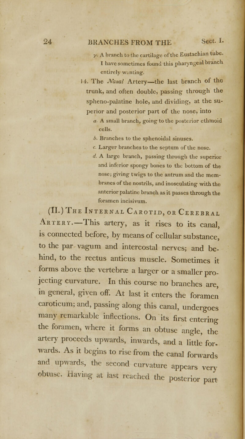 y. A branch to the cartilage of the Eustachian tube. I have sometimes found this pharyngeal branch entirely wi nting. 14. The Nasal Artery—the last branch of the trunk, and often double, passing through the spheno-palatine hole, and dividing, at the su- perior and posterior part of the nose, into a. A small branch, going to the posterior ethmoid cells. b. Branches to the sphenoidal sinuses. c. Larger branches to the septum of the nose. d. A large branch, passing through the superior and inferior spongy bones to the bottom of the nose; giving twigs to the antrum and the mem- branes of the nostrils, and inosculating with the anterior palatine branch as it passes through the foramen incisivum. (II.) The Internal Carotid, or Cerebral Artery.—This artery, as it rises to its canal, is connected before, by means of cellular substance, to the par vagum and intercostal nerves; and be- hind, to the rectus anticus muscle. Sometimes it forms above the vertebrae a larger or a smaller pro- jecting curvature. In this course no branches are, in general, given off. At last it enters the foramen caroticum; and, passing along this canal, undergoes many remarkable inflections. On its first entering the foramen, where it forms an obtuse angle, the artery proceeds upwards, inwards, and a little for. wards. As it begins to rise from the canal forwards and upwards, the second curvature appears very obtuse. Having at last reached the posterior part