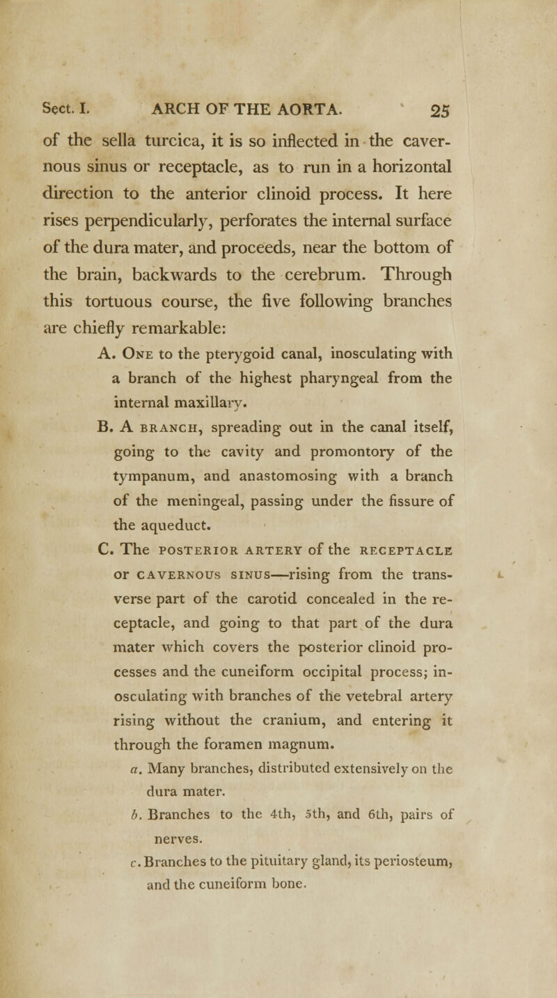 of the sella turcica, it is so inflected in the caver- nous sinus or receptacle, as to run in a horizontal direction to the anterior clinoid process. It here rises perpendicularly, perforates the internal surface of the dura mater, and proceeds, near the bottom of the brain, backwards to the cerebrum. Through this tortuous course, the five following branches are chiefly remarkable: A. One to the pterygoid canal, inosculating with a branch of the highest pharyngeal from the internal maxillary. B. A branch, spreading out in the canal itself, going to the cavity and promontory of the tympanum, and anastomosing with a branch of the meningeal, passing under the fissure of the aqueduct. C. The POSTERIOR ARTERY of the RECEPTACLE or cavernous sinus—rising from the trans- verse part of the carotid concealed in the re- ceptacle, and going to that part of the dura mater which covers the posterior clinoid pro- cesses and the cuneiform occipital process; in- osculating with branches of the vetebral artery rising without the cranium, and entering it through the foramen magnum. a. Many branches, distributed extensively on the dura mater. b. Branches to the 4th, 5th, and 6th, pairs of nerves. c. Branches to the pituitary gland, its periosteum, and the cuneiform bone.