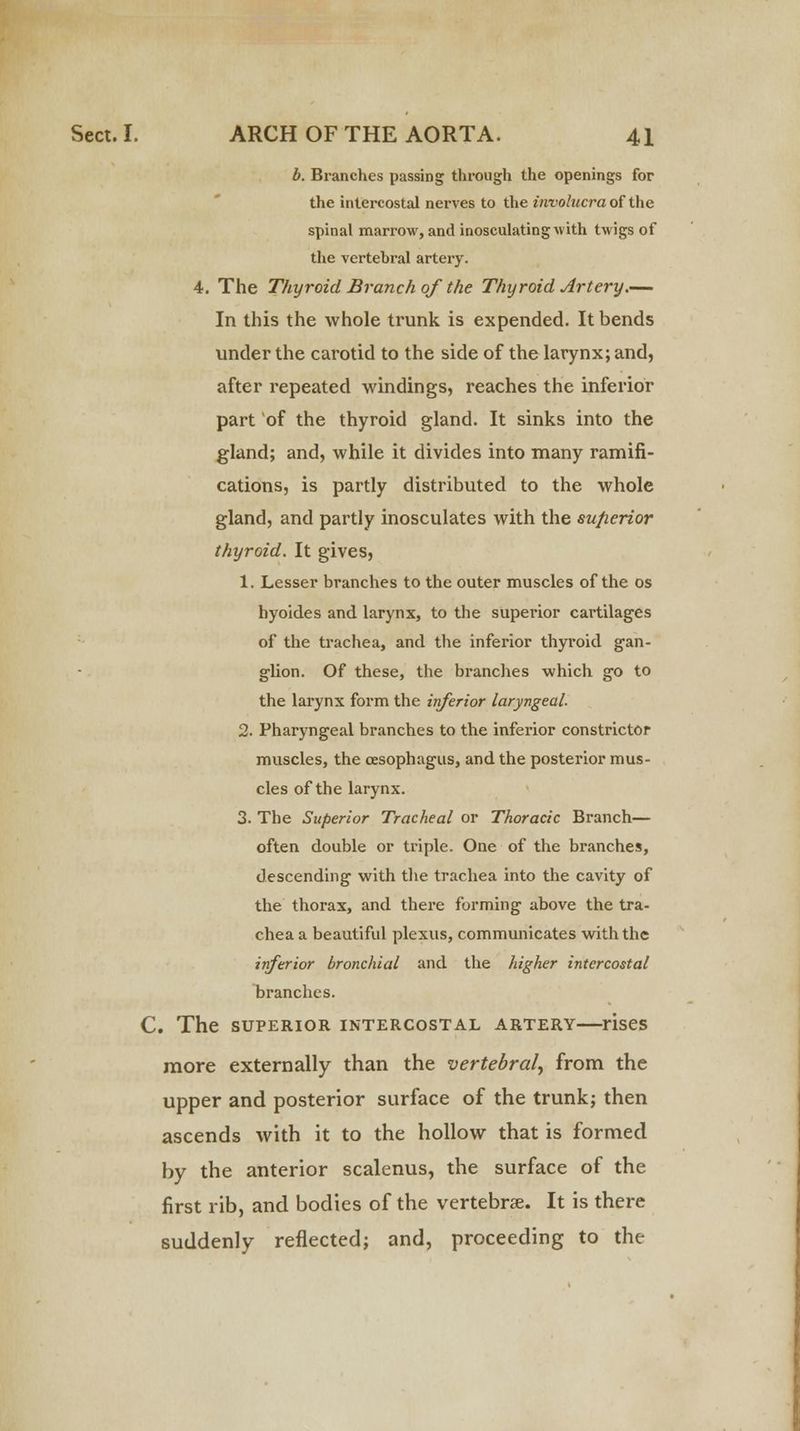 b. Branches passing through the openings for the intercostal nerves to the involucra of the spinal marrow, and inosculating with twigs of the vertebral artery. 4. The Thyroid Branch of the Thyroid Artery.— In this the whole trunk is expended. It bends under the carotid to the side of the larynx; and, after repeated windings, reaches the inferior part of the thyroid gland. It sinks into the gland; and, while it divides into many ramifi- cations, is partly distributed to the whole gland, and partly inosculates with the superior thyroid. It gives, 1. Lesser branches to the outer muscles of the os hyoides and larynx, to the superior cartilages of the trachea, and the inferior thyroid gan- glion. Of these, the branches which go to the larynx form the inferior laryngeal. 2. Pharyngeal branches to the inferior constrictor muscles, the oesophagus, and the posterior mus- cles of the larynx. 3. The Superior Tracheal or Thoracic Branch— often double or triple. One of the branches, descending with the trachea into the cavity of the thorax, and there forming above the tra- chea a beautiful plexus, communicates with the inferior bronchial and the higher intercostal branches. C. The SUPERIOR INTERCOSTAL ARTERY rises more externally than the vertebral, from the upper and posterior surface of the trunk; then ascends with it to the hollow that is formed by the anterior scalenus, the surface of the first rib, and bodies of the vertebra?. It is there suddenly reflected; and, proceeding to the
