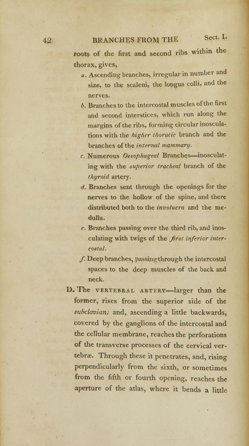 roots of the first and second ribs within the thorax, gives, a. Ascending branches, irregular in number and size, to the scaleni, the longus colli, and the nerves. b. Branches to the intercostal muscles of the first and second interstices, which run along the margins of the ribs, forming circular inoscula- tions with the higher thoracic branch and the branches of the internal mammary. c. Numerous Oesophageal Branches—inosculat- ing with the superior tracheal branch of the thyroid artery. d. Branches sent through the openings for the nerves to the hollow of the spine, and there distributed both to the involucra and the me- dulla. e. Branches passing over the third rib, and inos- culating with twigs of the first inferior inter- costal. f. Deep branches, passingthrough the intercostal spaces to the deep muscles of the back and neck. D. The vertebral artery—larger than the former, rises from the superior side of the subclavian; and, ascending a little backwards, covered by the ganglions of the intercostal and the cellular membrane, reaches the perforations of the transverse processes of the cervical ver- tebrae. Through these it penetrates, and, rising perpendicularly from the sixth, or sometimes from the fifth or fourth opening, reaches the aperture of the atlas, where it bends a little