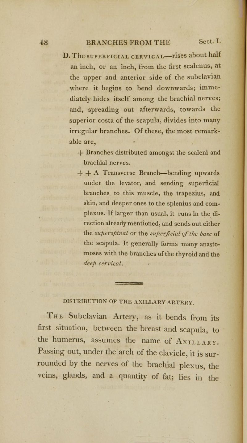D. The superficial cervical—rises about halt an inch, or an inch, from the first scalenus, at the upper and anterior side of the subclavian where it begins to bend downwards; imme- diately hides itself among the brachial nerves; and, spreading out afterwards, towards the superior costa of the scapula, divides into many irregular branches. Of these, the most remark- able are, -f Branches distributed amongst the scaleni and brachial nerves, -f + A Transverse Branch—bending upwards under the levator, and sending superficial branches to this muscle, the trapezius, and skin, and deeper ones to the splenius and com- plexus. If larger than usual, it runs in the di- rection already mentioned, and sends out either the superspinal or the superficial of the base of the scapula. It generally forms many anasto- moses with the branches of the thyroid and the deep cervical. DISTRIBUTION OF THE AXILLARY ARTERY. The Subclavian Artery, as it bends from its first situation, between the breast and scapula, to the humerus, assumes the name of Axillary. Passing out, under the arch of the clavicle, it is sur- rounded by the nerves of the brachial plexus, the veins, glands, and a quantity of fat; lies in the