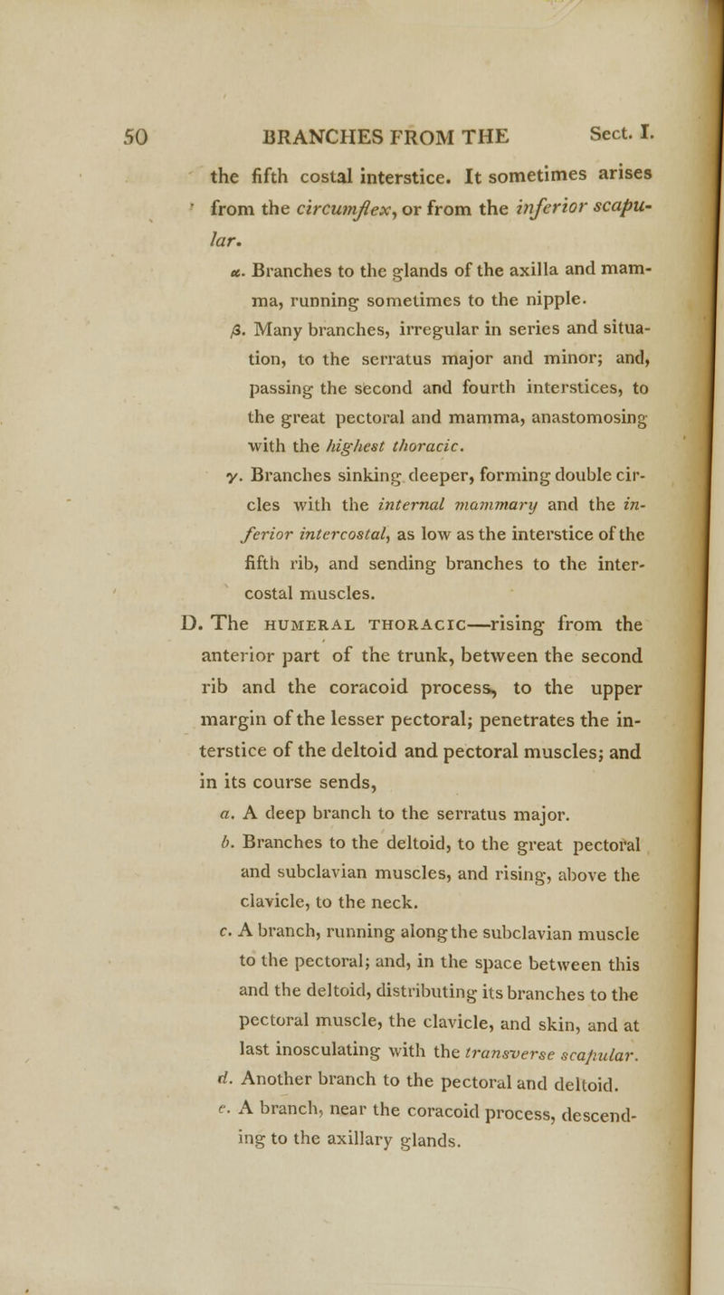 the fifth costal interstice. It sometimes arises  from the circumflex, or from the inferior scapu- lar. ec. Branches to the glands of the axilla and mam- ma, running sometimes to the nipple. /8. Many branches, irregular in series and situa- tion, to the serratus major and minor; and, passing the second and fourth interstices, to the great pectoral and mamma, anastomosing with the highest thoracic. y. Branches sinking deeper, forming double cir- cles with the internal mammary and the in- ferior intercostal, as low as the interstice of the fifth rib, and sending branches to the inter- costal muscles. D. The humeral thoracic—rising from the anterior part of the trunk, between the second rib and the coracoid process, to the upper margin of the lesser pectoral; penetrates the in- terstice of the deltoid and pectoral muscles; and in its course sends, a. A deep branch to the serratus major. b. Branches to the deltoid, to the great pectoral and subclavian muscles, and rising, above the clavicle, to the neck. c. A branch, running along the subclavian muscle to the pectoral; and, in the space between this and the deltoid, distributing its branches to the pectoral muscle, the clavicle, and skin, and at last inosculating with the transverse scapular. d. Another branch to the pectoral and deltoid. e. A branch, near the coracoid process, descend- ing to the axillary glands.