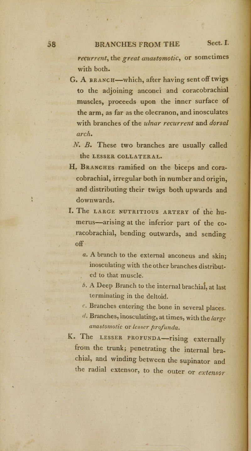 recurrent, the great anastomotic, or sometimes with both. G. A branch—which, after having sent off twigs to the adjoining anconei and coracobrachial muscles, proceeds upon the inner surface of the arm, as far as the olecranon, and inosculates with branches of the ulnar recurrent and dorsal arch. N. B. These two branches are usually called the LESSER COLLATERAL. H. Branches ramified on the biceps and cora- cobrachial, irregular both in number and origin, and distributing their twigs both upwards and downwards. I. The large nutritious artery of the hu- merus—arising at the inferior part of the co- racobrachial, bending outwards, and sending off a. A branch to the external anconeus and skin; inosculating with the other branches distribut- ed to that muscle. b. A Deep Branch to the internal brachial, at last terminating in the deltoid. e. Branches entering the bone in several places. d. Branches, inosculating, at times, with the large anastomotic or lesser profunda. K. The lesser profunda—rising externally from the trunk; penetrating the internal bra- chial, and winding between the supinator and the radial extensor, to the outer or extensor