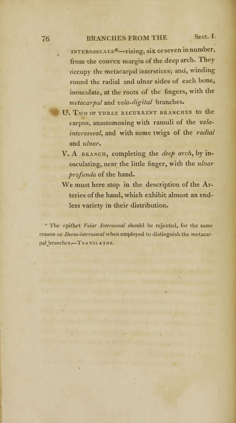 interosse als*—rising, six or seven in number, from the convex margin of the deep arch. They occupy the metacarpal interstices; and, winding round the radial and ulnar sides of each bone, inosculate, at the roots of the fingers, with the metacarpal and vola-digital branches. ) U. TWO Or THREE RECURRENT BRANCHES tO the carpus, anastomosing with ramuli of the vola- interosseal, and with some twigs of the radial and ulnar. V. A branch, completing the deep arch, by in- osculating, near the little finger, with the ulnar profunda of the hand. We must here stop in the description of the Ar- teries of the hand, which exhibit almost an end- less variety in their distribution. * The epithet Volar Interosseal should be rejected, for the same reason as Dorso-interosscal when employed to distinguish the metacar- pal ^branches.—Tr a nsl at or.