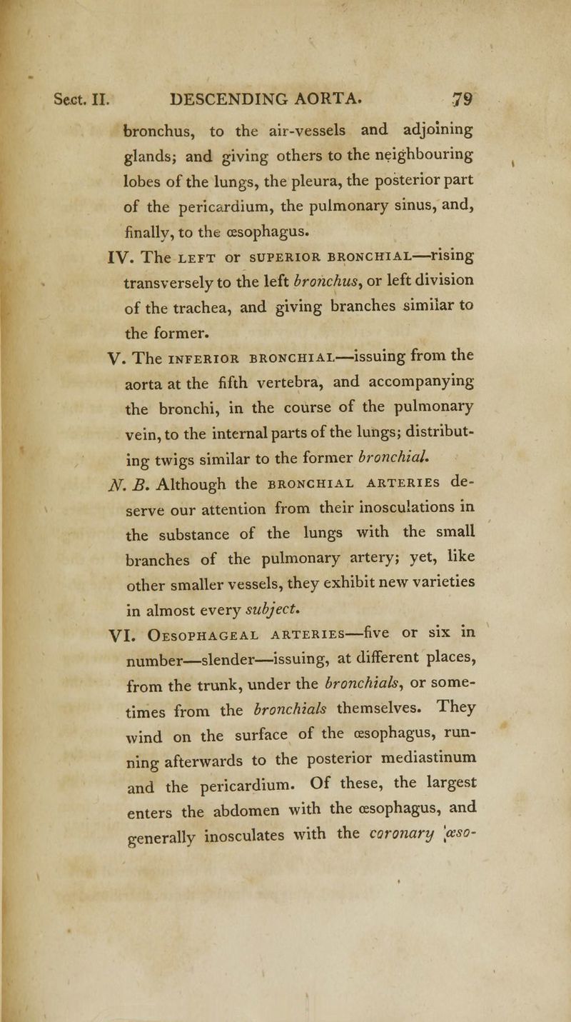 bronchus, to the air-vessels and adjoining glands; and giving others to the neighbouring lobes of the lungs, the pleura, the posterior part of the pericardium, the pulmonary sinus, and, finally, to the oesophagus. IV. The left or superior bronchial—rising transversely to the left bronchus^ or left division of the trachea, and giving branches similar to the former. V. The inferior bronchial—issuing from the aorta at the fifth vertebra, and accompanying the bronchi, in the course of the pulmonary vein, to the internal parts of the lungs; distribut- ing twigs similar to the former bronchial. N. B. Although the bronchial arteries de- serve our attention from their inosculations in the substance of the lungs with the small branches of the pulmonary artery; yet, like other smaller vessels, they exhibit new varieties in almost every subject. VI. Oesophageal arteries—five or six in number—slender—issuing, at different places, from the trunk, under the bronchials, or some- times from the bronchials themselves. They wind on the surface of the oesophagus, run- ning afterwards to the posterior mediastinum and the pericardium. Of these, the largest enters the abdomen with the oesophagus, and generally inosculates with the coronary \ceso-