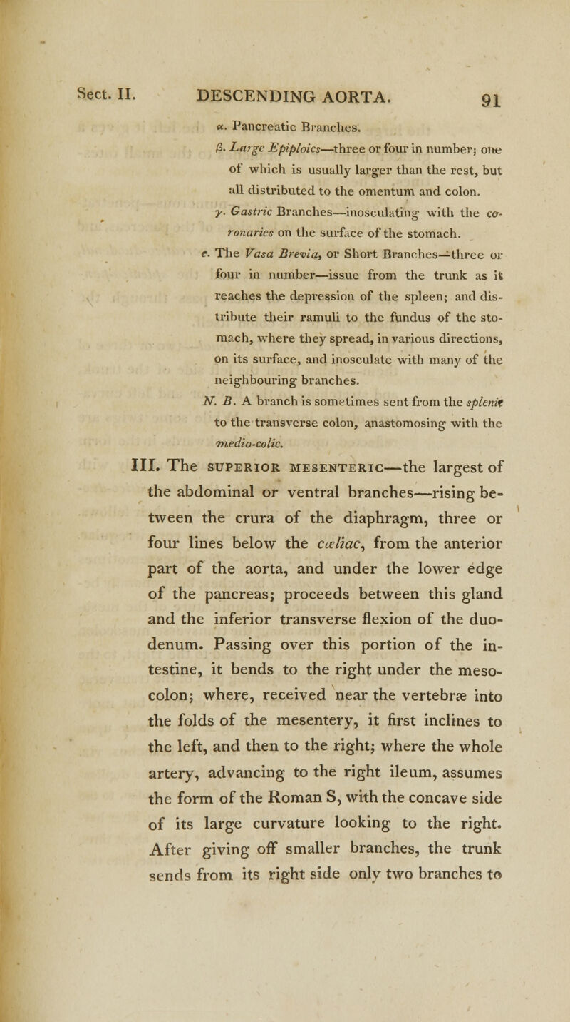 a. Pancreatic Branches. (S. Large Epiploics—three or four in number; one of which is usually larger than the rest, but all distributed to the omentum and colon. ■y. Gastric Branches—inosculating with the co- ronaries on the surface of the stomach. e. The Vasa Brevia, or Short Branches—three or four in number—issue from the trunk as it reaches the depression of the spleen; and dis- tribute their ramuli to the fundus of the sto- mach, where they spread, in various directions, on its surface, and inosculate with many of the neighbouring branches. N. B. A branch is sometimes sent from the splenit to the transverse colon, anastomosing with the tnedio-colic. III. The superior mesenteric—the largest of the abdominal or ventral branches—rising be- tween the crura of the diaphragm, three or four lines below the cccliac, from the anterior part of the aorta, and under the lower edge of the pancreas; proceeds between this gland and the inferior transverse flexion of the duo- denum. Passing over this portion of the in- testine, it bends to the right under the meso- colon; where, received near the vertebrae into the folds of the mesentery, it first inclines to the left, and then to the right; where the whole artery, advancing to the right ileum, assumes the form of the Roman S, with the concave side of its large curvature looking to the right. After giving off smaller branches, the trunk sends from its right side only two branches to
