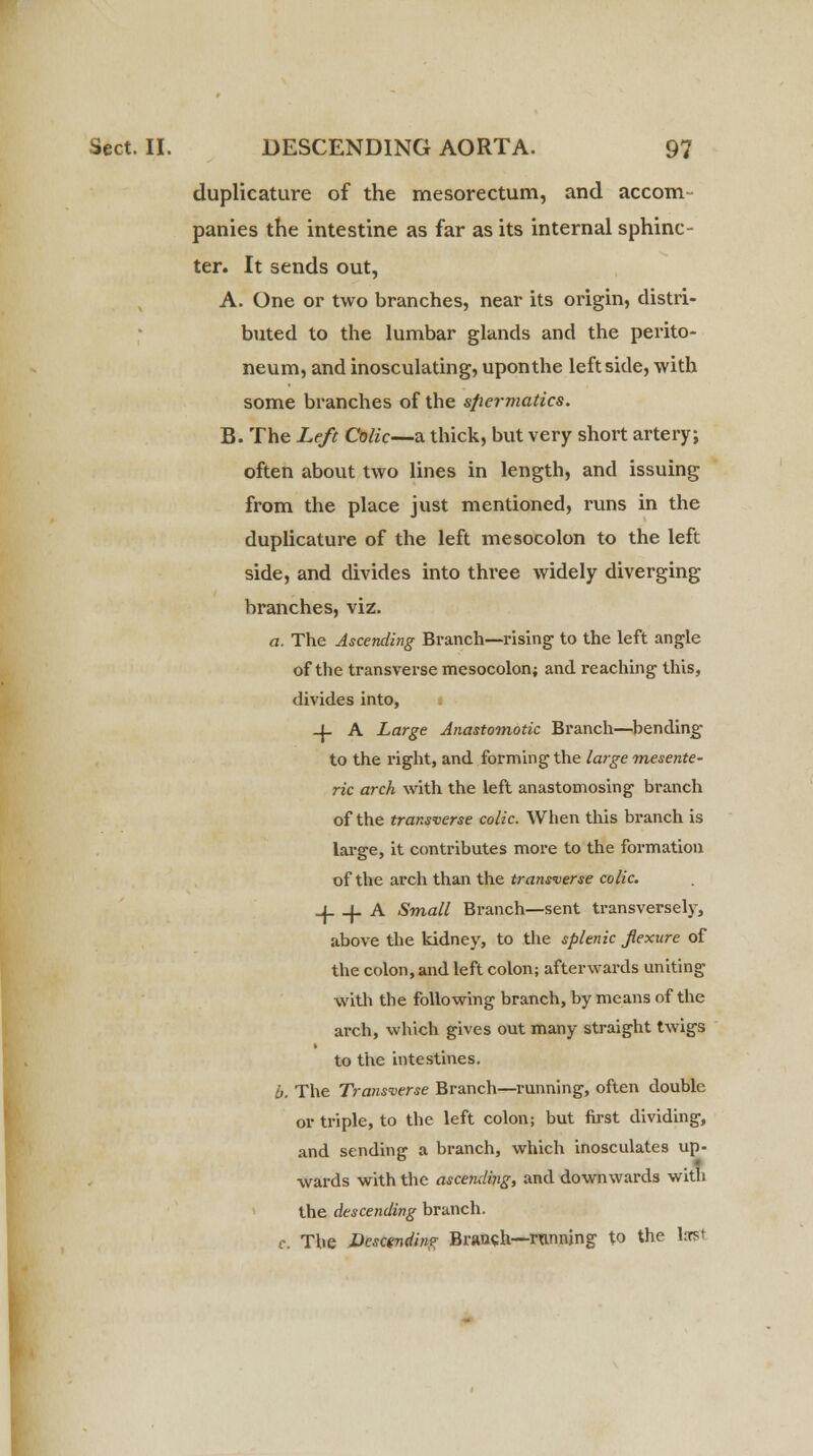 duplicature of the mesorectum, and accom- panies the intestine as far as its internal sphinc- ter. It sends out, A. One or two branches, near its origin, distri- buted to the lumbar glands and the perito- neum, and inosculating, upon the left side, with some branches of the sfiermatics. B. The Left Colic—a thick, but very short artery; often about two lines in length, and issuing from the place just mentioned, runs in the duplicature of the left mesocolon to the left side, and divides into three widely diverging branches, viz. a. The Ascending Branch—rising to the left angle of the transverse mesocolon; and reaching' this, divides into, i -I- A Large Anastomotic Branch—bending to the right, and forming the large mesente- ric arch with the left anastomosing branch of the transverse colic. When this branch is large, it contributes more to the formation of the arch than the transverse colic. -J. -{- A Small Branch—sent transversely, above the kidney, to the splenic Jlexure of the colon, and left colon; afterwards uniting with the following branch, by means of the arch, which gives out many straight twigs to the intestines. b. The Transverse Branch—running, often double or triple, to the left colon; but first dividing, and sending a branch, which inosculates up- wards with the ascending, and downwards with the descending branch, r. The Descending Branch—running to the lorst