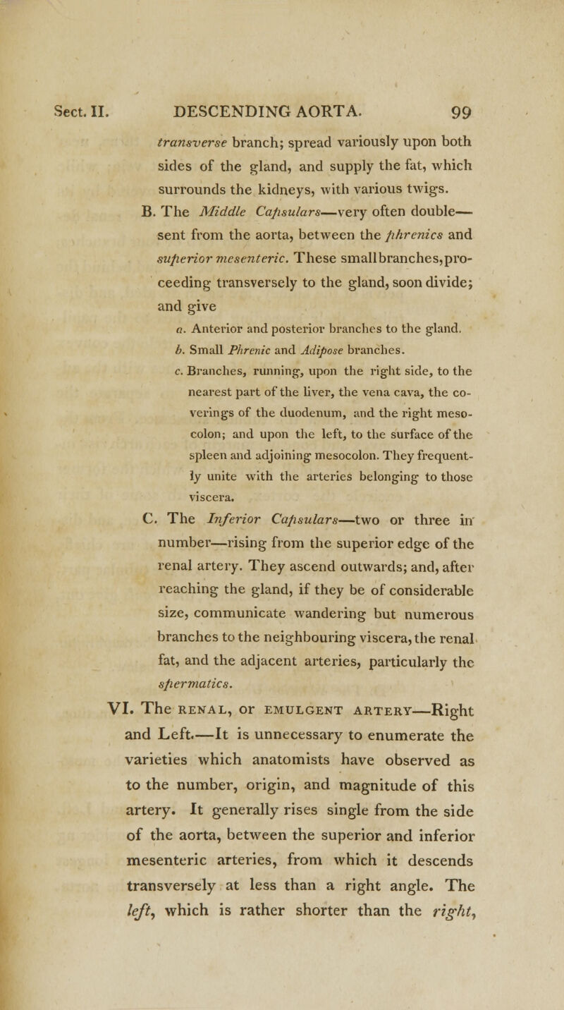 transverse branch; spread variously upon both sides of the gland, and supply the fat, which surrounds the kidneys, with various twigs. B. The Middle Capsulars—very often double— sent from the aorta, between the phrenics and superior mesenteric: These smallbranches,pro- ceeding transversely to the gland, soon divide; and give a. Anterior and posterior branches to the gland. b. Small Phrenic and Adipose branches. c. Branches, running, upon the right side, to the nearest part of the liver, the vena cava, the co- verings of the duodenum, and the right meso- colon; and upon the left, to the surface of the spleen and adjoining mesocolon. They frequent- ly unite with the arteries belonging to those viscera. C. The Inferior Capsulars—two or three in number—rising from the superior edge of the renal artery. They ascend outwards; and, after reaching the gland, if they be of considerable size, communicate wandering but numerous branches to the neighbouring viscera, the renal fat, and the adjacent arteries, particularly the spermatics. VI. The renal, or emulgent artery—Right and Left.—It is unnecessary to enumerate the varieties which anatomists have observed as to the number, origin, and magnitude of this artery. It generally rises single from the side of the aorta, between the superior and inferior mesenteric arteries, from which it descends transversely at less than a right angle. The left, which is rather shorter than the right,