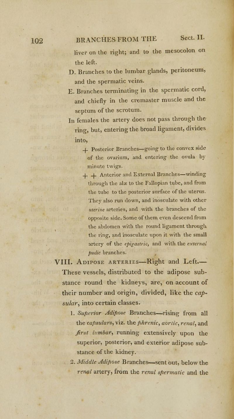 liver on the right; and to the mesocolon on the left. D. Branches to the lumbar glands, peritoneum, and the spermatic veins. E. Branches terminating in the spermatic cord, and chiefly in the cremaster muscle and the septum of the scrotum. In females the artery does not pass through the ring, but, entering the broad ligament, divides into, _j_ Posterior Branches—going to the convex side of the ovarium, and entering the ovula by minute twigs. -1- _L Anterior and External Branches—winding through the alse to the Fallopian tube, and from the tube to the posterior surface of the uterus. They also run down, and inosculate with other uterine arteries, and with the branches of the opposite side. Some of them even descend from the abdomen with the round ligament through the ring, and inosculate upon it with the small artery of the epigastric, and with the external pudic branches. VIII. Adipose arteries—Right and Left.— These vessels, distributed to the adipose sub- stance round the kidneys, are, on account of their number and origin, divided, like the cap- sular, into certain classes. 1. Superior Adipose Branches—rising from all the capsulars, viz. the phrenic, aortic, renal, and first Iv.mbar, running extensively upon the superior, posterior, and exterior adipose sub- stance of the kidney. 2. Middle Adipose Branches—sent out, below the renal artery, from the renal spermatic and the