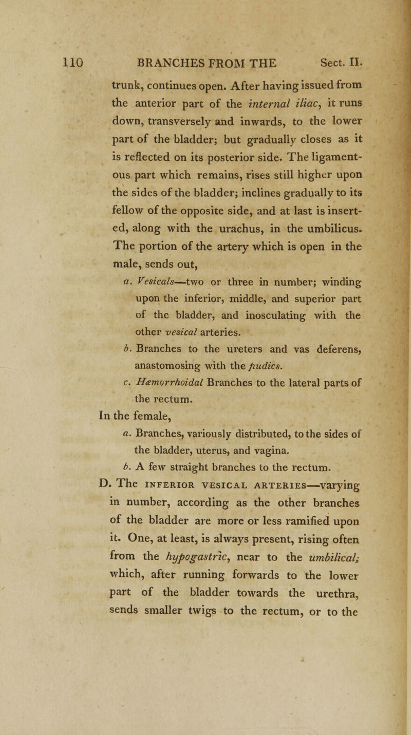 trunk, continues open. After having issued from the anterior part of the internal iliac, it runs down, transversely and inwards, to the lower part of the bladder; but gradually closes as it is reflected on its posterior side. The ligament- ous part which remains, rises still higher upon the sides of the bladder; inclines gradually to its fellow of the opposite side, and at last is insert- ed, along with the urachus, in the umbilicus. The portion of the artery which is open in the male, sends out, a. Vesicals—two or three in number; winding upon the inferior, middle, and superior part of the bladder, and inosculating with the other vesical arteries. b. Branches to the ureters and vas deferens, anastomosing with the fiudics. c Hemorrhoidal Branches to the lateral parts of the rectum. In the female, a. Branches, variously distributed, to the sides of the bladder, uterus, and vagina. b. A few straight branches to the rectum. D. The inferior vesical arteries—varying in number, according as the other branches of the bladder are more or less ramified upon it. One, at least, is always present, rising often from the hypogastric, near to the umbilical; which, after running forwards to the lower part of the bladder towards the urethra, sends smaller twigs to the rectum, or to the