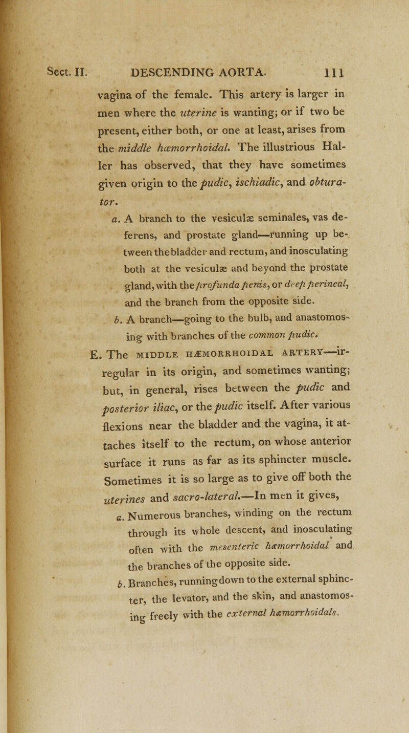 vagina of the female. This artery is larger in men where the uterine is wanting; or if two be present, either both, or one at least, arises from the middle /Hemorrhoidal. The illustrious Hal- ler has observed, that they have sometimes given origin to the pudic, ischiadic, and obtura- tor. a. A branch to the vesiculae seminales, vas de- ferens, and prostate gland—running up be- tween the bladder and rectum, and inosculating both at the vesiculae and beyond the prostate gland, with the profunda fienis, or deep perineal, and the branch from the opposite side. b. A branch—going to the bulb, and anastomos- ing with branches of the common pudic. E. The middle hemorrhoidal artery.—ir- regular in its origin, and sometimes wanting; but, in general, rises between the pudic and posterior iliac, or the pudic itself. After various flexions near the bladder and the vagina, it at- taches itself to the rectum, on whose anterior surface it runs as far as its sphincter muscle. Sometimes it is so large as to give off both the uterines and sacro-lateral.—ln men it gives, a. Numerous branches, winding on the rectum through its whole descent, and inosculating often with the mesenteric hemorrhoidal and the branches of the opposite side. b. Branches, runningdown to the external sphinc- ter, the levator, and the skin, and anastomos- ing freely with the external hemorrhoidals.