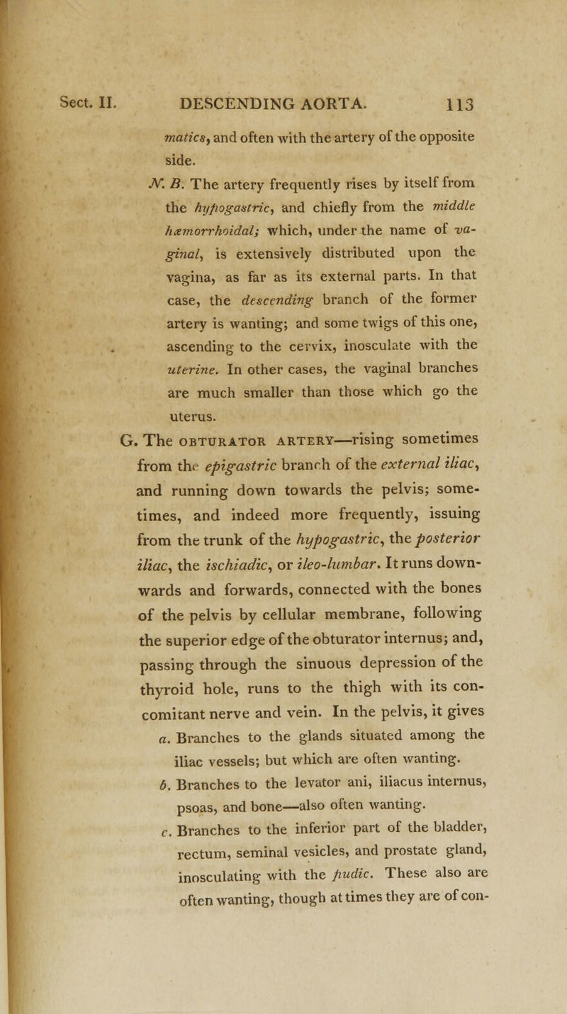 maticsy and often with the artery of the opposite side. N. B. The artery frequently rises by itself from the hijfiogaxtric, and chiefly from the middle hxmorrhoidal; which, under the name of va- ginal, is extensively distributed upon the vagina, as far as its external parts. In that case, the descending branch of the former artery is wanting; and some twigs of this one, ascending to the cervix, inosculate with the uterine. In other cases, the vaginal branches are much smaller than those which go the uterus. G. The obturator artery—rising sometimes from the epigastric branch of the external iliac, and running down towards the pelvis; some- times, and indeed more frequently, issuing from the trunk of the hypogastric, the posterior iliac, the ischiadic, or ileo-lumbar. It runs down- wards and forwards, connected with the bones of the pelvis by cellular membrane, following the superior edge of the obturator internus; and, passing through the sinuous depression of the thyroid hole, runs to the thigh with its con- comitant nerve and vein. In the pelvis, it gives a. Branches to the glands situated among the iliac vessels; but which are often wanting. b. Branches to the levator ani, iliacus internus, psoas, and bone—also often wanting. c. Branches to the inferior part of the bladder, rectum, seminal vesicles, and prostate gland, inosculating with the fiudic. These also are often wanting, though at times they are of con-