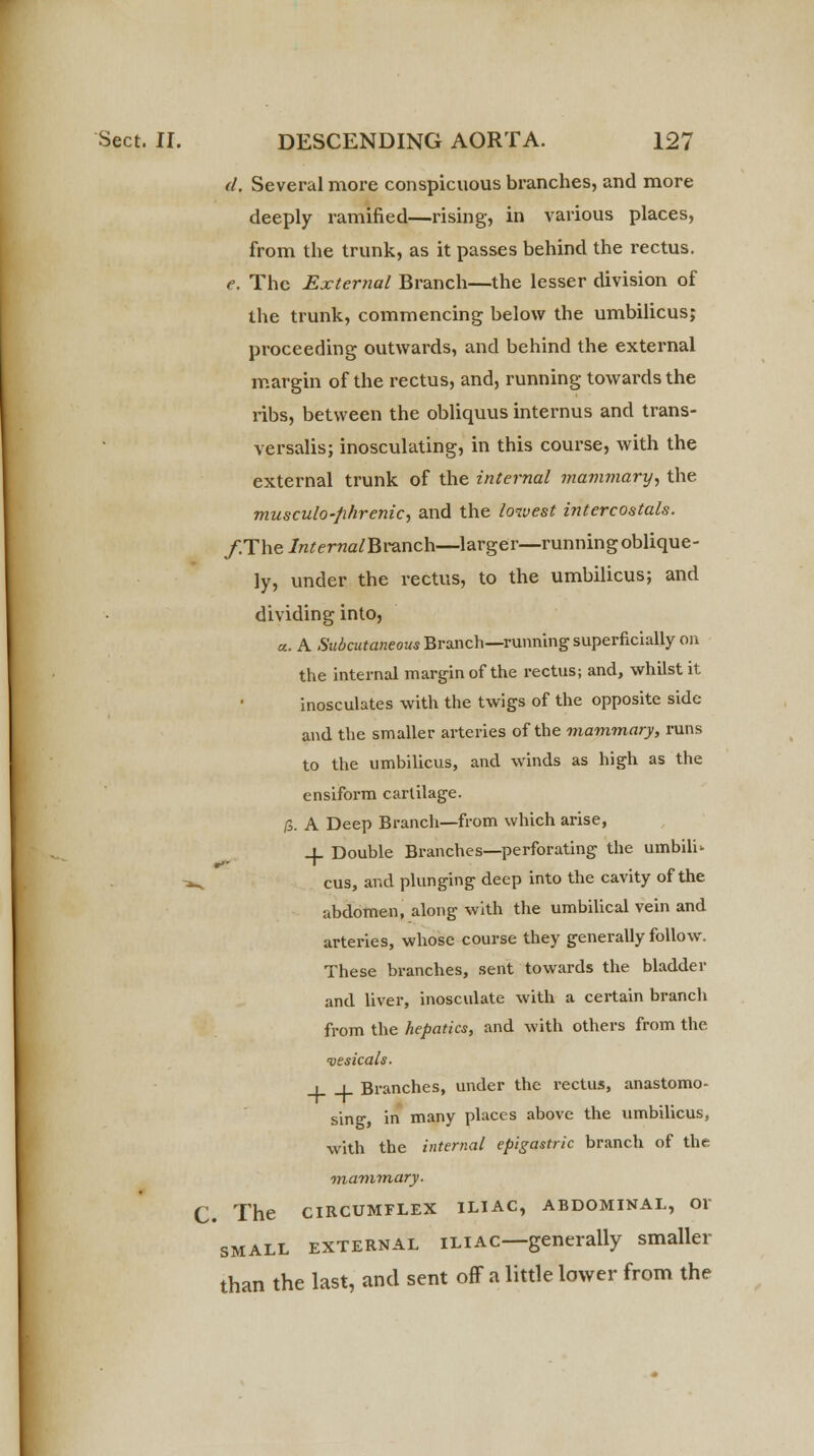d. Several more conspicuous branches, and more deeply ramified—rising, in various places, from the trunk, as it passes behind the rectus. e. The External Branch—the lesser division of the trunk, commencing below the umbilicus; proceeding outwards, and behind the external margin of the rectus, and, running towards the ribs, between the obliquus internus and trans- versalis; inosculating, in this course, with the external trunk of the internal mammary, the musculo-phrenic, and the lowest intercostals. /.The/ra^ma/Branch—larger—running oblique- ly, under the rectus, to the umbilicus; and dividing into, a. A Subcutaneous Branch—running superficially on the internal margin of the rectus; and, whilst it inosculates with the twigs of the opposite side and the smaller arteries of the mammary, runs to the umbilicus, and winds as high as the ensiform cartilage. f±. A Deep Branch—from which arise, + Double Branches—perforating the umbili- ^ cus, and plunging deep into the cavity of the abdomen, along with the umbilical vein and arteries, whose course they generally follow. These branches, sent towards the bladder and liver, inosculate with a certain brancli from the hepatics, and with others from the vesicals. _l J_ Branches, under the rectus, anastomo- sing, in many places above the umbilicus, with the internal epigastric branch of the mammary. C. The CIRCUMFLEX ILIAC, ABDOMINAL, Ol small external iliac—generally smaller than the last, and sent off a little lower from the