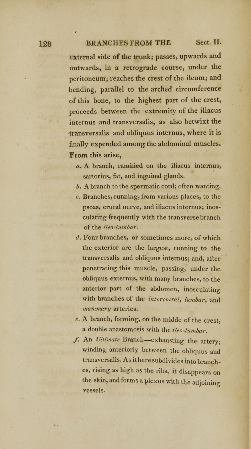 external side of the trunk; passes, upwards and outwards, in a retrograde course, under the peritoneum; reaches the crest of the ileum; and bending, parallel to the arched circumference of this bone, to the highest part of the crest, proceeds between the extremity of the iliacus internus and transversalis, as also betwixt the transversalis and obliquus internus, where it is finally expended among the abdominal muscles. From this arise, c. A branch, ramified on the iliacus internus, sartorius, fat, and inguinal glands. b. A branch to the spermatic cord; often wanting. c. Branches, running, from various places, to the psoas, crural nerve, and iliacus internus; inos- culating frequently with the transverse branch of the ileo-lumbar. d. Four branches, or sometimes more, of which the exterior are the largest, running to the transversalis and obliquus internus; and, after penetrating this muscle, passing, under the obliquus externus, with many branches, to the anterior part of the abdomen, inosculating with branches of the intercostal, lumbar, and mammary arteries. e. A branch, forming, on the midde of the crest, a double anastomosis with the ileo-lumbar. f. An Ultimate Branch—exhausting the artery; winding anteriorly between the obliquus and transversalis. As ithere subdivides into branch- es, rising as high as the ribs, it disappears on the skin, and forms a plexus with the adjoining vessels.