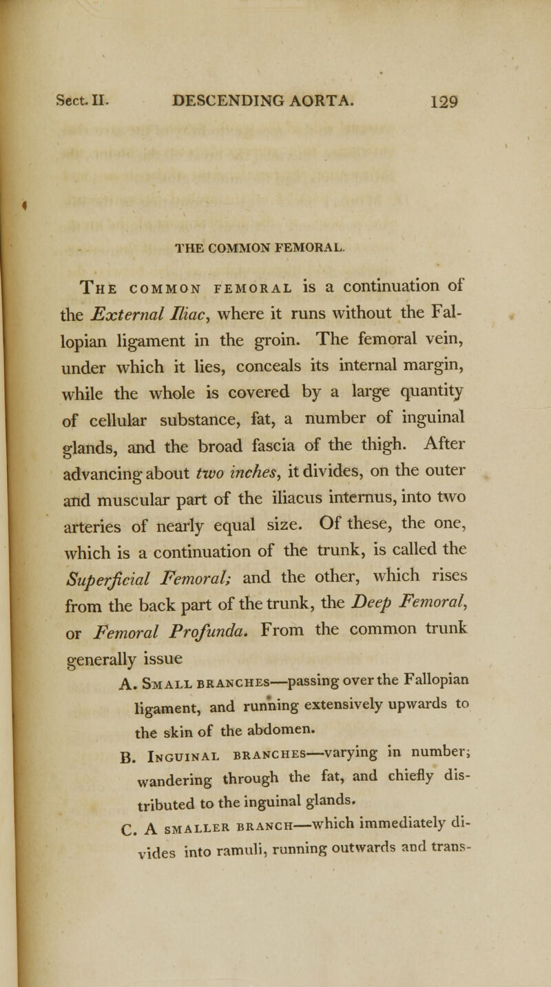 THE COMMON FEMORAL. The common femoral is a continuation of the External Iliac, where it runs without the Fal- lopian ligament in the groin. The femoral vein, under which it lies, conceals its internal margin, while the whole is covered by a large quantity of cellular substance, fat, a number of inguinal glands, and the broad fascia of the thigh. After advancing about two inches, it divides, on the outer and muscular part of the iliacus internus, into two arteries of nearly equal size. Of these, the one, which is a continuation of the trunk, is called the Superficial Femoral; and the other, which rises from the back part of the trunk, the Deep Femoral, or Femoral Profunda. From the common trunk generally issue A. Small branches—passing over the Fallopian ligament, and running extensively upwards to the skin of the abdomen. B. Inguinal branches—varying in number; wandering through the fat, and chiefly dis- tributed to the inguinal glands. C. A smaller branch—which immediately di- vides into ramuli, running outwards and trans-