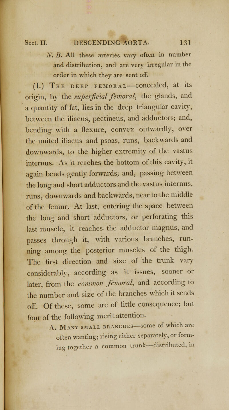 N. B. All these arteries vary often in number and distribution, and are very irregular in the order in which they are sent off. (I.) The deep femoral—concealed, at its origin, by the superficial femoral, the glands, and a quantity of fat, lies in the deep triangular cavity, between the iliacus, pectineus, and adductors; and, bending with a flexure, convex outwardly, over the united iliacus and psoas, runs, backwards and downwards, to the higher extremity of the vastus internus. As it reaches the bottom of this cavity, it again bends gently forwards; and, passing between the long and short adductors and the vastus internus, runs, downwards and backwards, near to the middle of the femur. At last, entering the space between the long and short adductors, or perforating this last muscle, it reaches, the adductor magnus, and passes through it, with various branches, run- ning among the posterior muscles of the thigh. The first direction and size of the trunk vary considerably, according as it issues, sooner or later, from the common femoral, and according to the number and size of the branches which it sends off. Of these, some are of little consequence; but four of the following merit attention. A. Many small branches—some of which are often wanting; rising either separately, or form- ing together a common trunk—distributed, in