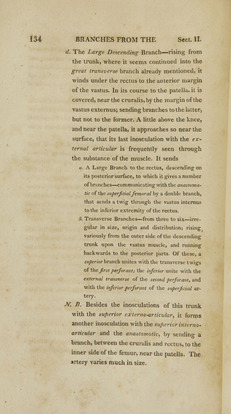 d. The Large Descending Branch—rising from the trunk, where it seems continued into the great transverse branch already mentioned, it winds under the rectus to the anterior margin of the vastus. In its course to the patella, it is covered, near the cruralis, by the margin of the vastus externus; sending branches to the latter, but not to the former. A little above the knee, and near the patella, it approaches so near the surface, that its last inosculation with the ex- ternal articular is frequently seen through the substance of the muscle. It sends a.. A Large Branch to the rectus, descending on its posterior surface, to which it gives a number of branches—communicating with the anastomo~ tic of the superficial femoral by a double branch, that sends a twig through the vastus internus to the inferior extremity of the rectus. (i. Transverse Branches—from three to six—irre- gular in size, origin and distribution; rising variously from the outer side of the descending trunk upon the vastus muscle, and running backwards to the posterior parts. Of these, a superior branch unites with the transverse twigs of the first perfor ant; the inferior unite with the external transverse of the second perforant, and with the inferior perforant of the superficial ar- tery. M B. Besides the inosculations of this trunk with the superior exter no-articular, it forms another inosculation with the superior interna- articular and the anastomotic, by sending a branch, between the cruralis and rectus, to the inner side of the femur, near the patella. The artery varies much in size.