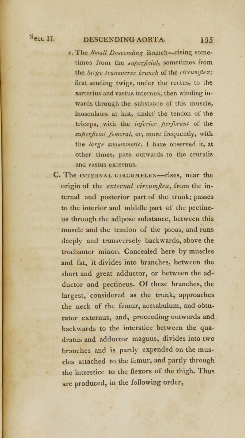 e. The Small Descending Branch—rising some- times from the superficial, sometimes from the large transverse branch of the circumflex: first sending twigs, under the rectus, to the sartorius and vastus internus; then winding in- wards through the substance of this muscle, inosculates at last, under the tendon of the triceps, with the inferior perforant of the superficial femoral, or, more frequently, with the large anastomotic. I have observed it, at other times, pass outwards to the cruralis and vastus externus. C. The internal circumflex—rises, near the origin of the external circumflex, from the in- ternal and posterior part of the trunk; passes to the interior and middle part of the pectine- us through the adipose substance, between this muscle and the tendon of the psoas, and runs deeply and transversely backwards, above the trochanter minor. Concealed here by muscles and fat, it divides into branches, between the short and great adductor, or between the ad- ductor and pectineus. Of these branches, the largest, considered as the trunk, approaches the neck of the femur, acetabulum, and obtu- rator externus, and, proceeding outwards and backwards to the interstice between the qua- dratus and adductor magnus, divides into two branches and is partly expended on the mus- cles attached to the femur, and partly through the interstice to the flexors of the thigh. Thus are produced, in the following order,