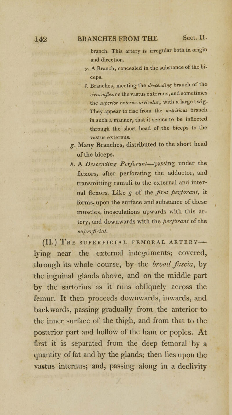 branch. This artery is irregular both in origin and direction. y. A Branch, concealed in the substance of the bi- ceps. <f. Branches, meeting the descending branch of the circumflex on the vastus externus, and sometimes the superior externo-articular, with a large twig. They appear to rise from the nutritious branch in such a manner, that it seems to be inflected through the short head of the biceps to the vastus externus. g. Many Branches, distributed to the short head of the biceps. h. A Descending Perforant—passing under the flexors, after perforating the adductor, and transmitting ramuli to the external and inter- nal flexors. Like g of the first perforant, it forms, upon the surface and substance of these muscles, inosculations upwards with this ar- tery, and downwards with the perforant of the sup.erfi.cial. (II.) The superficial femoral artery— lying near the external integuments; covered, through its whole course, by the broad fascia, by the inguinal glands above, and on the middle part by the sartorius as it runs obliquely across the femur. It then proceeds downwards, inwards, and backwards, passing gradually from the anterior to the inner surface of the thigh, and from that to the posterior part and hollow of the ham or poples. At first it is separated from the deep femoral by a quantity of fat and by the glands; then lies upon the vastus internus; and, passing along in a declivity