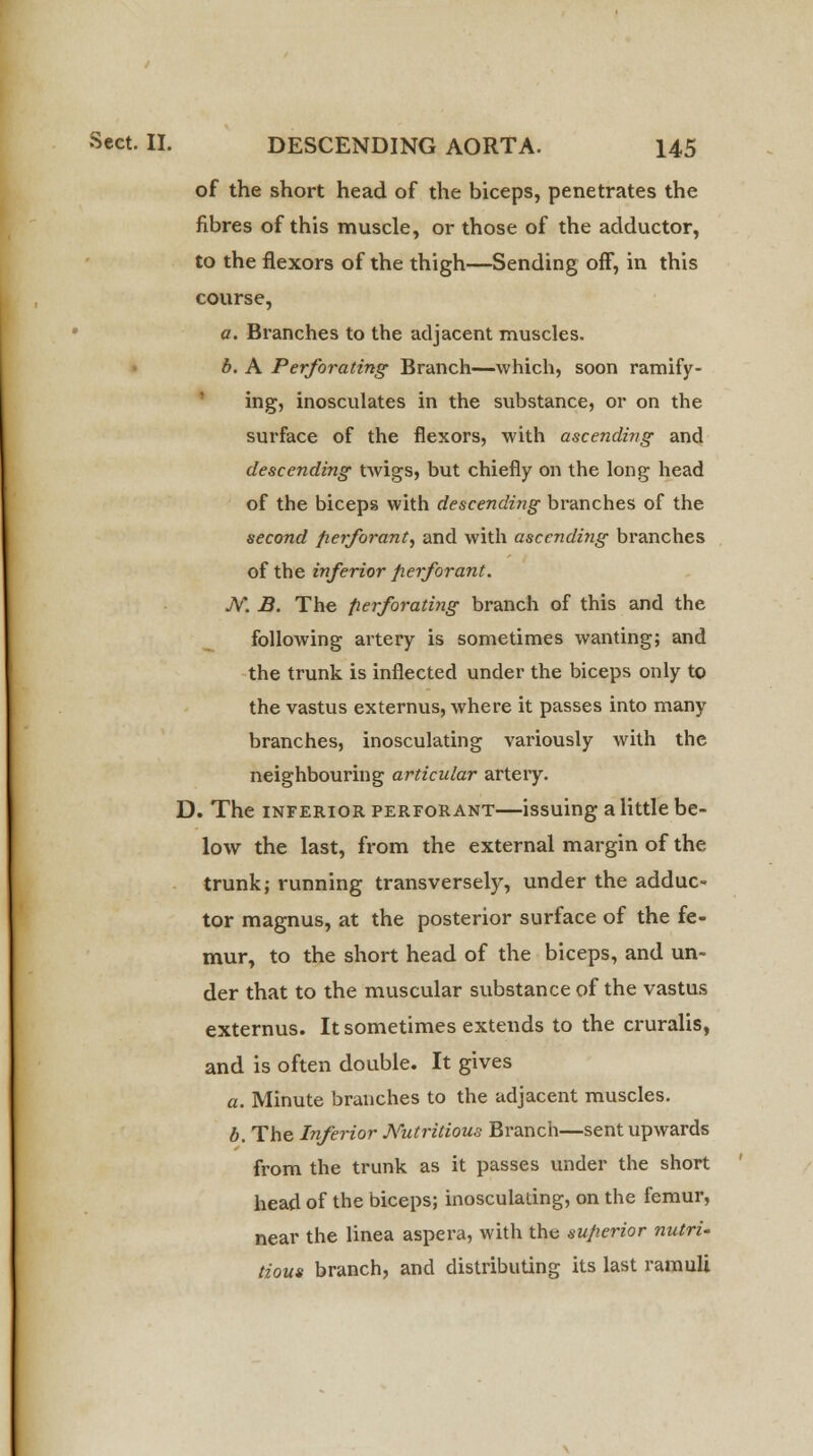 of the short head of the biceps, penetrates the fibres of this muscle, or those of the adductor, to the flexors of the thigh—Sending off, in this course, a. Branches to the adjacent muscles. b. A Perforating Branch—which, soon ramify- ing, inosculates in the substance, or on the surface of the flexors, with ascending and descending twigs, but chiefly on the long head of the biceps with descending branches of the second fierforant, and with ascending branches of the inferior fierforant. N. B. The perforating branch of this and the following artery is sometimes wanting; and the trunk is inflected under the biceps only to the vastus externus, where it passes into many branches, inosculating variously with the neighbouring articular artery. D. The inferior perforant—issuing a little be- low the last, from the external margin of the trunk; running transversely, under the adduc- tor magnus, at the posterior surface of the fe- mur, to the short head of the biceps, and un- der that to the muscular substance of the vastus externus. It sometimes extends to the cruralis, and is often double. It gives a. Minute branches to the adjacent muscles. b. The Inferior Nutritious Branch—sent upwards from the trunk as it passes under the short head of the biceps; inosculating, on the femur, near the linea aspera, with the superior nutri- tious branch, and distributing its last ramuli