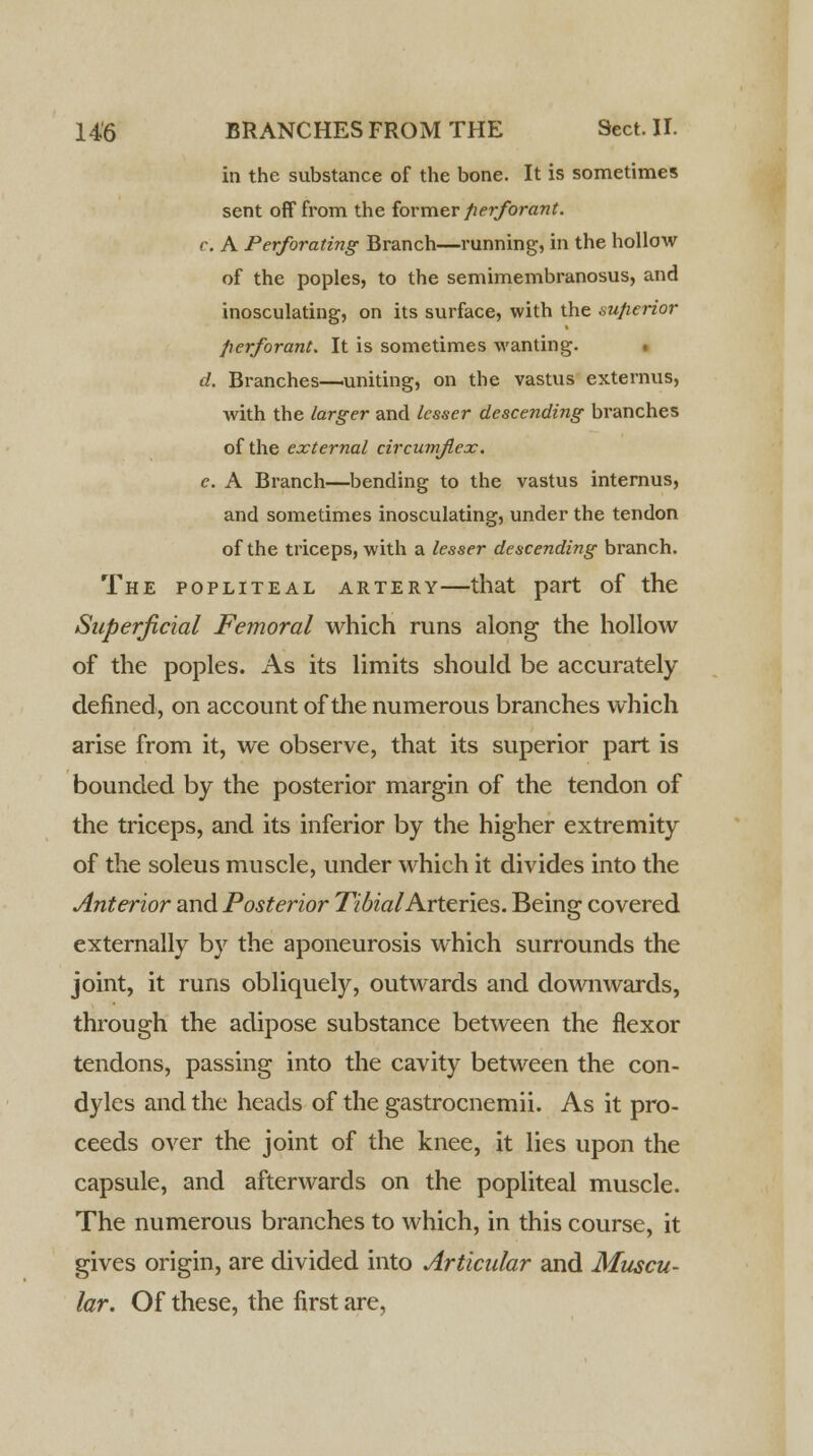 in the substance of the bone. It is sometimes sent off from the former fierforant. r. A Perforating Branch—running, in the hollow of the poples, to the semimembranosus, and inosculating, on its surface, with the superior fierforant. It is sometimes wanting. d. Branches—uniting, on the vastus externus, with the larger and lesser descending branches of the external circumflex. c. A Branch—bending to the vastus internus, and sometimes inosculating, under the tendon of the triceps, with a lesser descending branch. The popliteal artery—that part of the Superficial Femoral which runs along the hollow of the poples. As its limits should be accurately defined, on account of the numerous branches which arise from it, we observe, that its superior part is bounded by the posterior margin of the tendon of the triceps, and its inferior by the higher extremity of the soleus muscle, under which it divides into the Anterior and Posterior Tibial Arteries. Being covered externally by the aponeurosis which surrounds the joint, it runs obliquely, outwards and downwards, through the adipose substance between the flexor tendons, passing into the cavity between the con- dyles and the heads of the gastrocnemii. As it pro- ceeds over the joint of the knee, it lies upon the capsule, and afterwards on the popliteal muscle. The numerous branches to which, in this course, it gives origin, are divided into Articular and Muscu- lar. Of these, the first are,