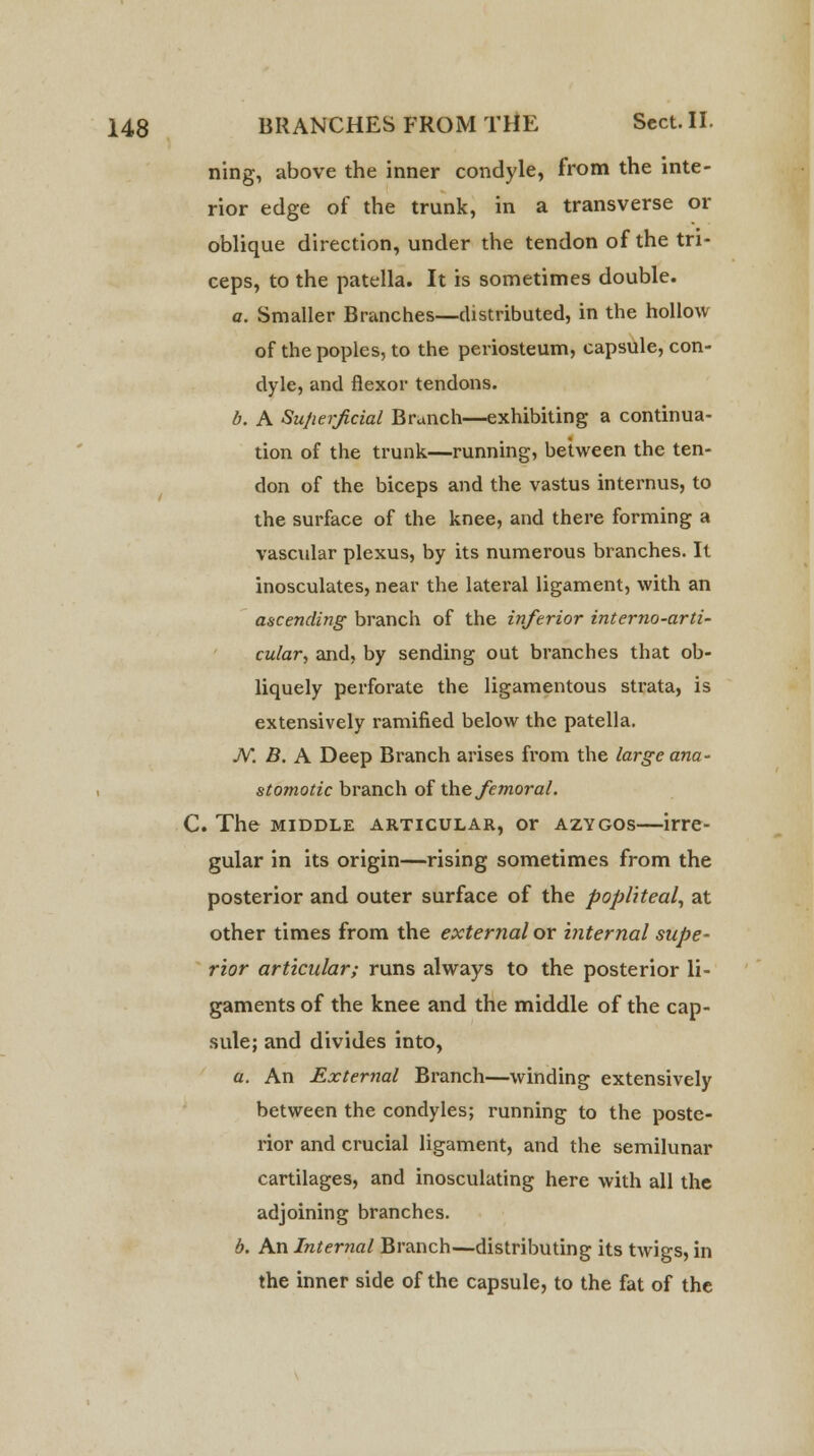 ning, above the inner condyle, from the inte- rior edge of the trunk, in a transverse or oblique direction, under the tendon of the tri- ceps, to the patella. It is sometimes double. a. Smaller Branches—distributed, in the hollow of the poples, to the periosteum, capsule, con- dyle, and flexor tendons. b. A Superficial Branch—exhibiting a continua- tion of the trunk—running, between the ten- don of the biceps and the vastus internus, to the surface of the knee, and there forming a vascular plexus, by its numerous branches. It inosculates, near the lateral ligament, with an ascending branch of the inferior interno-arti- cular, and, by sending out branches that ob- liquely perforate the ligamentous sti'ata, is extensively ramified below the patella. N. B. A Deep Branch arises from the large ana- stomotic branch of the femoral. C. The middle articular, or azygos—irre- gular in its origin—rising sometimes from the posterior and outer surface of the popliteal, at other times from the external or internal supe- rior articular; runs always to the posterior li- gaments of the knee and the middle of the cap- sule; and divides into, a. An External Branch—winding extensively between the condyles; running to the poste- rior and crucial ligament, and the semilunar cartilages, and inosculating here with all the adjoining branches. b. An Internal Branch—distributing its twigs, in the inner side of the capsule, to the fat of the