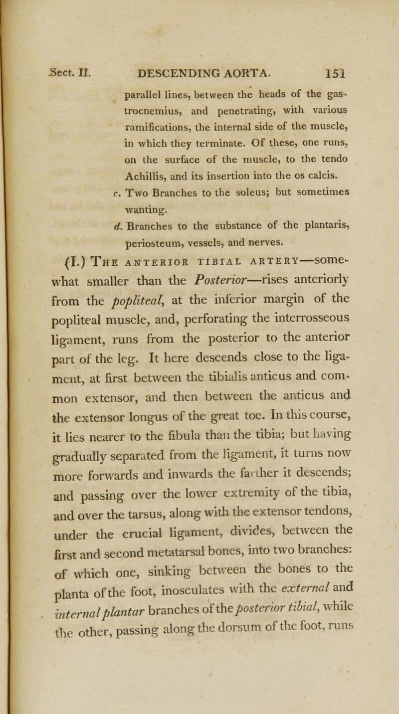 parallel lines, between the heads of the gas- trocnemius, and penetrating, with various ramifications, the internal side of the muscle, in which they terminate. Of these, one runs, on the surface of the muscle, to the tendo Achillis, and its insertion into the os calcis. c. Two Branches to the soleus; but sometimes wanting. d. Branches to the substance of the plantaris, periosteum, vessels, and nerves. (I.) The anterior tibial artery—some- what smaller than the Posterior—rises anteriorly from the popliteal, at the inferior margin of the popliteal muscle, and, perforating the interrosseous ligament, runs from the posterior to the anterior part of the leg. It here descends close to the liga- ment, at first between the tibialis anticus and com- mon extensor, and then between the anticus and the extensor longus of the great toe. In this course, it lies nearer to the fibula than the tibia; but having gradually separated from the ligament, it turns now more forwards and inwards the fa> iher it descends; and passing over the lower extremity of the tibia, and over the tarsus, along with the extensor tendons, under the crucial ligament, divides, between the first and second metatarsal bones, into two branches: of which one, sinking between the bones to the planta of the foot, inosculates with the external and internal plantar branches of the posterior tibial, while the other, passing along the dorsum of the foot, runs