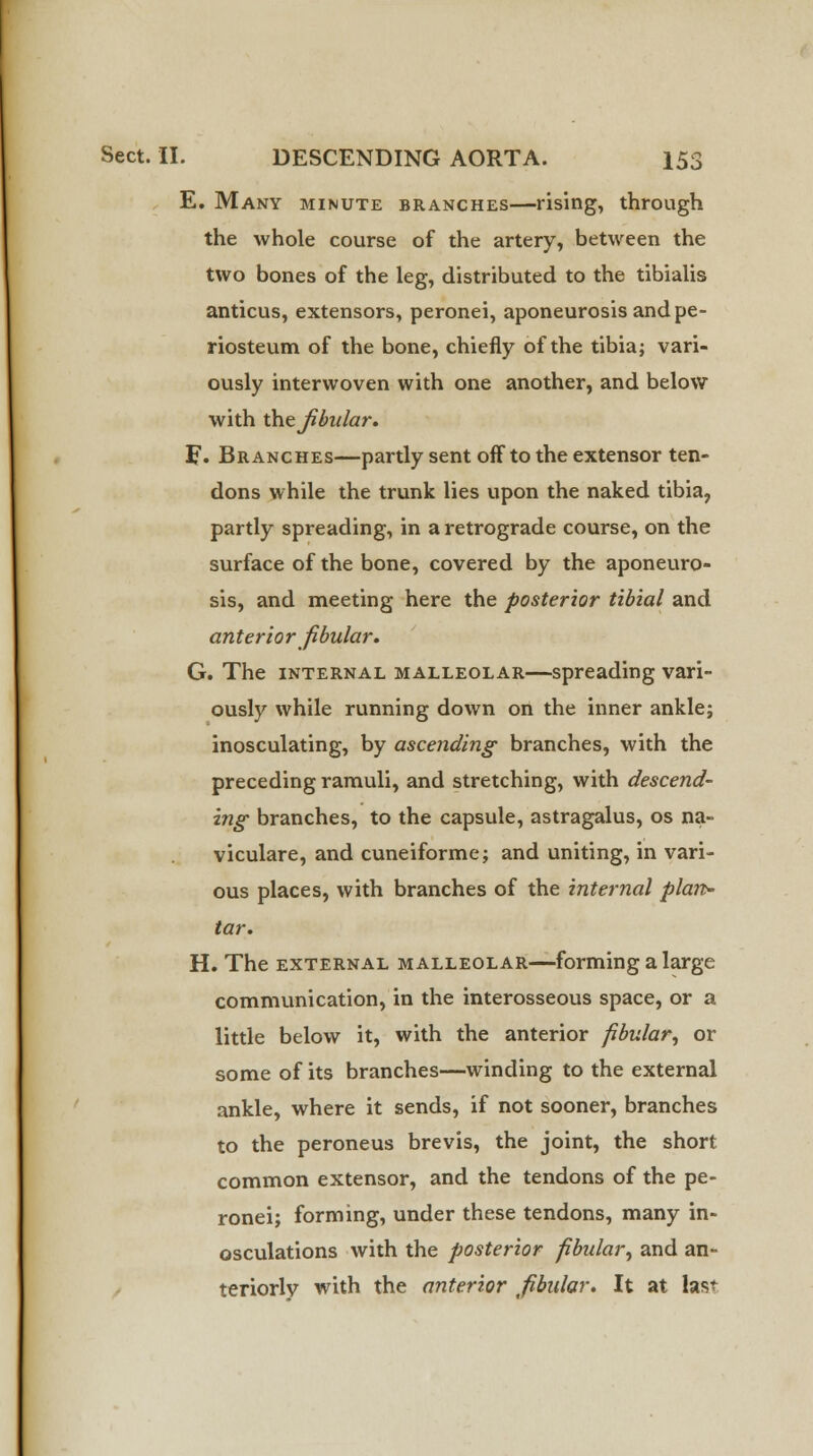 E. Many minute branches—rising, through the whole course of the artery, between the two bones of the leg, distributed to the tibialis anticus, extensors, peronei, aponeurosis and pe- riosteum of the bone, chiefly of the tibia; vari- ously interwoven with one another, and below with the fibular. F. Branches—partly sent off to the extensor ten- dons while the trunk lies upon the naked tibia, partly spreading, in a retrograde course, on the surface of the bone, covered by the aponeuro- sis, and meeting here the posterior tibial and anterior fibular. G. The internal malleolar—spreading vari- ously while running down on the inner ankle; inosculating, by ascending branches, with the preceding ramuli, and stretching, with descend- ing branches, to the capsule, astragalus, os na- viculare, and cuneiforme; and uniting, in vari- ous places, with branches of the internal plan- tar. H. The external malleolar—forming a large communication, in the interosseous space, or a little below it, with the anterior fibular, or some of its branches—winding to the external ankle, where it sends, if not sooner, branches to the peroneus brevis, the joint, the short common extensor, and the tendons of the pe- ronei; forming, under these tendons, many in- osculations with the posterior fibular, and an- teriorly with the anterior fibular. It at last