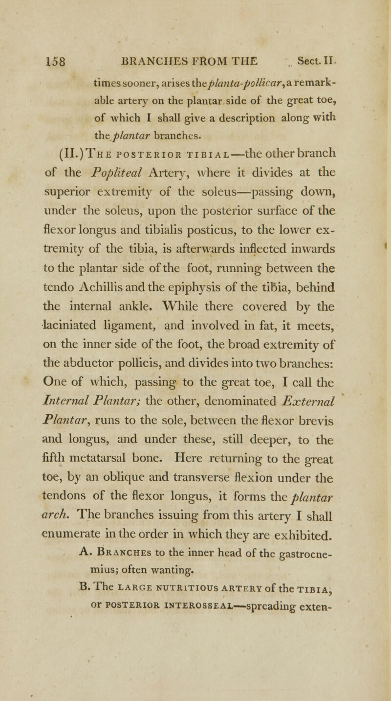 times sooner, arises the pla?ita-pol/icar, a remark- able artery on the plantar side of the great toe, of which I shall give a description along with the plantar branches. (II.)The posterior tibial—the other branch of the Popliteal Artery, where it divides at the superior extremity of the soleus—passing down, under the soleus, upon the posterior surface of the flexor longus and tibialis posticus, to the lower ex- tremity of the tibia, is afterwards inflected inwards to the plantar side of the foot, running between the tendo Achillis and the epiphysis of the tibia, behind the internal ankle. While there covered by the laciniated ligament, and involved in fat, it meets, on the inner side of the foot, the broad extremity of the abductor pollicis, and divides into two branches: One of which, passing to the great toe, I call the Internal Plantar; the other, denominated External Plantar, runs to the sole, between the flexor brevis and longus, and under these, still deeper, to the fifth metatarsal bone. Here returning to the great toe, by an oblique and transverse flexion under the tendons of the flexor longus, it forms the plantar arch. The branches issuing from this artery I shall enumerate in the order in which they are exhibited. A. Branches to the inner head of the gastrocne- mius; often wanting. B. The large nutritious artery of the tibia, or posterior interosseal—spreading exten-