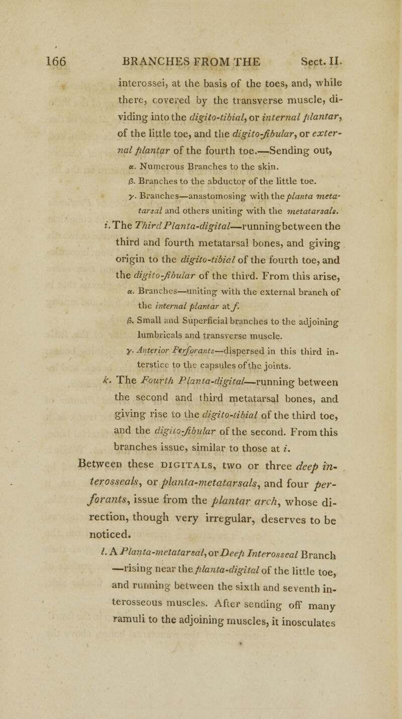 interossei, at the basis of the toes, and, while there, covered by the transverse muscle, di- viding into the digito-tibial, or internal plantar, of the little toe, and the digito-fibular, or exter- nal plantar of the fourth toe.—Sending out, «. Numerous Branches to the skin. /3. Branches to the abductor of the little toe. y. Branches—anastomosing with the/>/a/rfa 'meta- tarsal and others uniting1 with the metatarsals. J. The Third Planta-digital—runningbetween the third and fourth metatarsal bones, and giving origin to the digito-tibial of the fourth toe, and the digito-fibular of the third. From this arise, a. Branches—uniting with the external branch of the internal plantar a.tf. & Small and Superficial branches to the adjoining lumbricals and transverse muscle. y. Anterior Perforants—dispersed in this third in- terstice to the capsules of the joints. k. The Fourth Planta-digital—running between the second and third metatarsal bones, and giving rise to the digito-tibial of the third toe, and the digito-fibular of the second. From this branches issue, similar to those at i. Between these digitals, two or three deep in- terosseals, or planta-metatarsals, and four per- forants, issue from the plantar arch, whose di- rection, though very irregular, deserves to be noticed. I. KPlanta-metatarsal, or Deep Interosseal Branch —rising near the planta-digital of the little toe, and running between the sixth and seventh in- terosseous muscles. After sending off many ramuli to the adjoining muscles, it inosculates