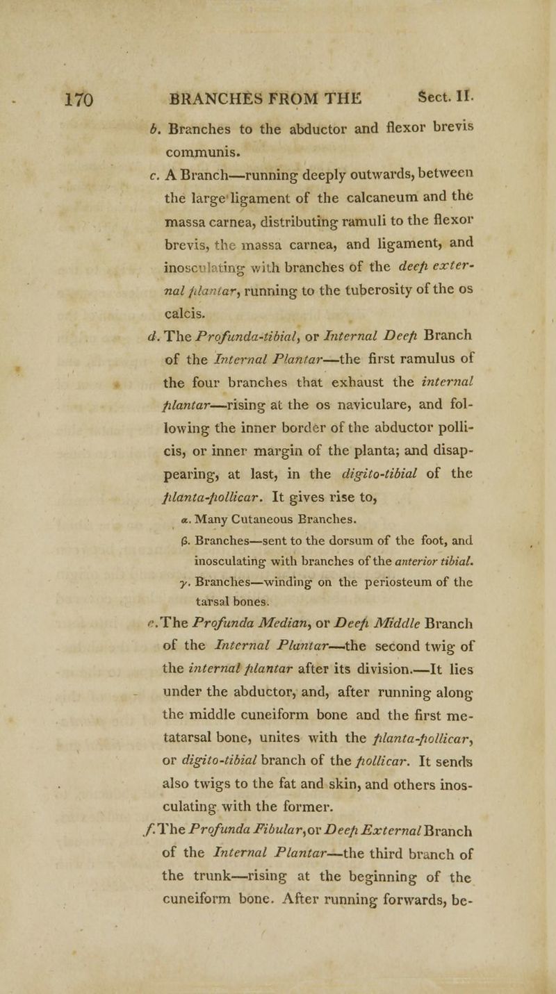 b. Branches to the abductor and flexor brevis communis. c. A Branch—running deeply outwards, between the large'ligament of the calcaneum and the massa carnea, distributing ramuli to the flexor brevis, the massa carnea, and ligament, and inosculating with branches of the deep, exter- nal fifantar, running to the tuberosity of the os calcis. d. The Profunda-tibial, or Internal Deep. Branch of the Internal Plantar—the first ramulus of the four branches that exhaust the internal plantar—rising at the os naviculare, and fol- lowing the inner border of the abductor polli- cis, or inner margin of the planta; and disap- pearing, at last, in the digito-tibial of the planta-pollicar. It gives rise to, a. Many Cutaneous Branches. (3. Branches—sent to the dorsum of the foot, and inosculating with branches of the anterior tibial, y. Branches—winding on the periosteum of the tarsal bones. '\The Profunda Median, or Deep Middle Branch of the Internal Plantar—the second twig of the internal plantar after its division.—It lies under the abductor, and, after running along the middle cuneiform bone and the first me- tatarsal bone, unites with the planta-pollicar, or digito-tibial branch of the pollicar. It sends also twigs to the fat and skin, and others inos- culating with the former. /.The Profunda Fibular,ov Deep External Branch of the Internal Plantar—the third branch of the trunk—rising at the beginning of the cuneiform bone. After running forwards, be-