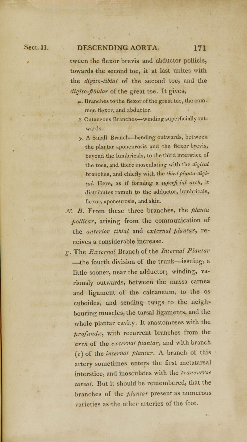 , tween the flexor brevis and abductor pollicis, towards the second toe, it at last unites with the digito-tibial of the second toe, and the digito-Jibular of the great toe. It gives, a. Branches to the flexor of the great toe, the com- mon flexor, and abductor. (S. Cutaneous Branches—winding superficially out- wards. y. A Small Branch—bending outwards, between the plantar aponeurosis and the flexor brevis, beyond the lumbricals, to the third interstice of the toes, and there inosculating with the digital branches, and chiefly with the thirdplanta-digi- tal. Here, as if forming a superficial arch, it distributes ramuli to the adductor, lumbricals, flexor, aponeurosis, and skin. jY. B. From these three branches, the planta pollicar, arising from the communication of the anterior tibial and external plantar, re- ceives a considerable increase. g. The External Branch of the Internal Plantar —the fourth division of the trunk—issuing, a little sooner, near the adductor; winding, va- riously outwards, between the massa carnea and ligament of the calcaneum, to the os cuboides, and sending twigs to the neigh' bouring muscles, the tarsal ligaments, and the whole plantar cavity. It anastomoses with the profunda, with recurrent branches from the arch of the external plantar, and with branch (c) of the internal plantar. A branch of this artery sometimes enters the first metatarsal interstice, and inosculates with the transverse tarsal. But it should be remembered, that the branches of the plantar present as numerous varieties as the other arteries of the foot.