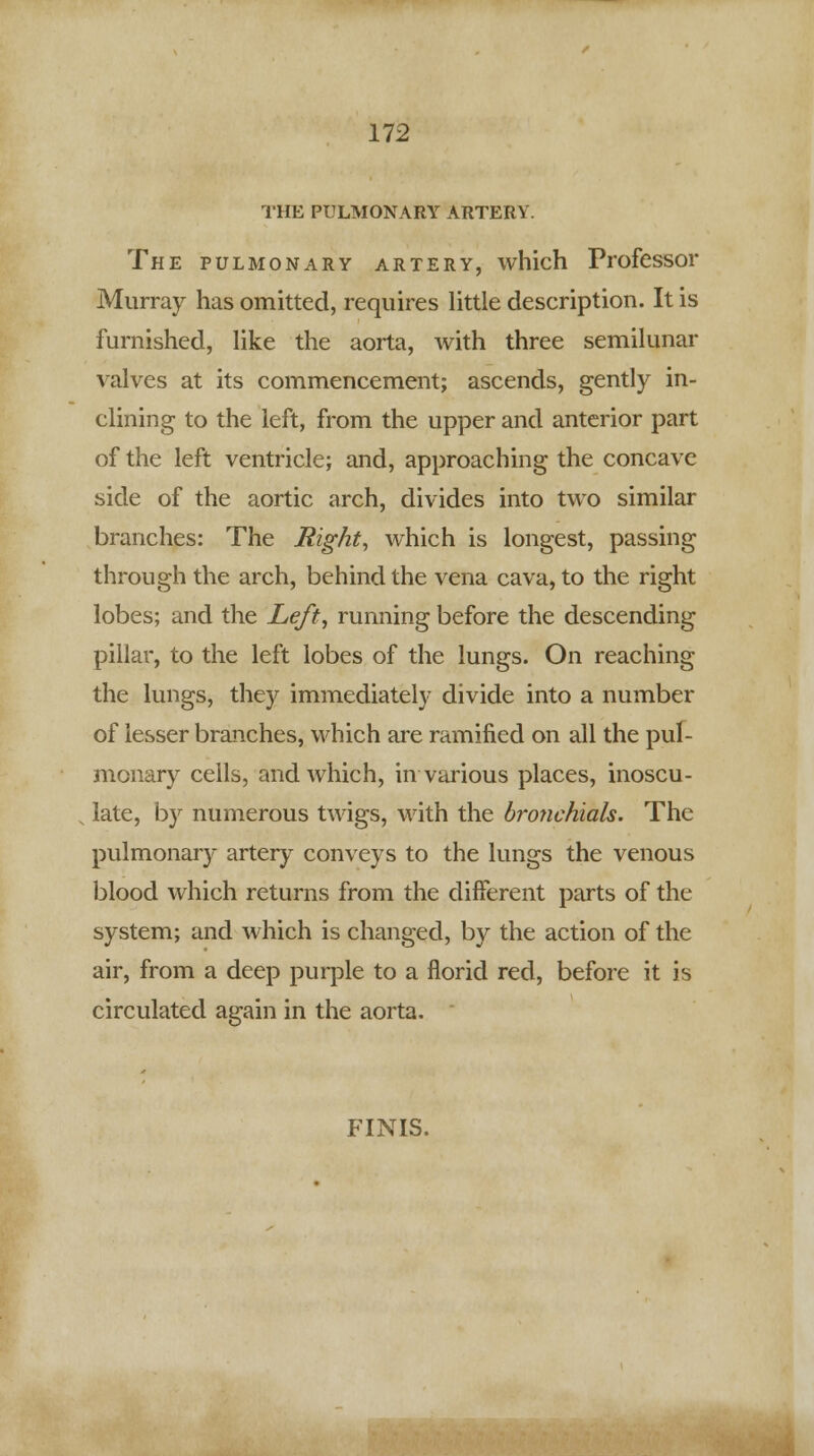THE PULMONARY ARTERY. The pulmonary artery, which Professor Murray has omitted, requires little description. It is furnished, like the aorta, with three semilunar valves at its commencement; ascends, gently in- clining to the left, from the upper and anterior part of the left ventricle; and, approaching the concave side of the aortic arch, divides into two similar branches: The Right, which is longest, passing through the arch, behind the vena cava, to the right lobes; and the Left, running before the descending pillar, to the left lobes of the lungs. On reaching the lungs, they immediately divide into a number of lesser branches, which are ramified on all the pul- monary cells, and which, in various places, inoscu- late, by numerous twigs, with the bronchials. The pulmonary artery conveys to the lungs the venous blood which returns from the different parts of the system; and which is changed, by the action of the air, from a deep purple to a florid red, before it is circulated again in the aorta. FINIS.