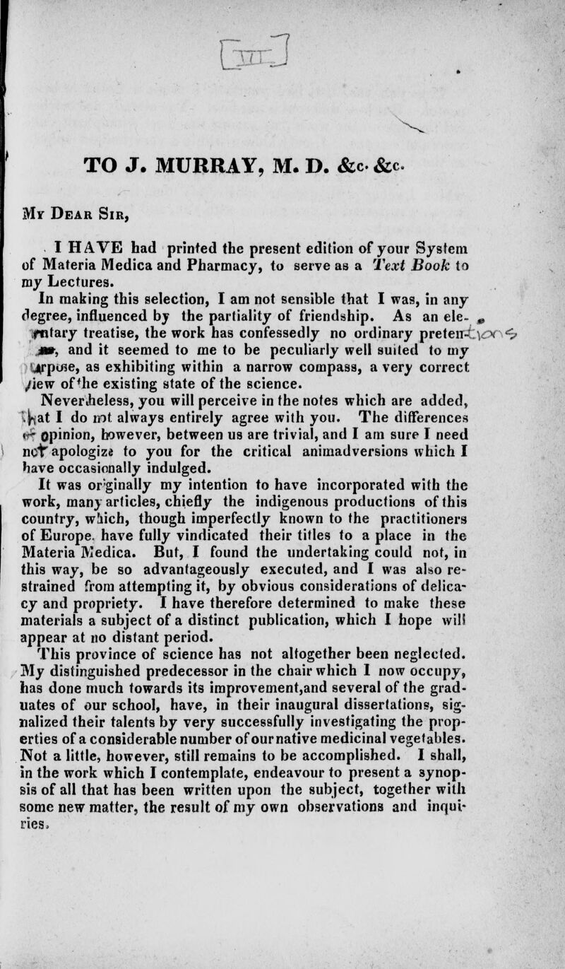 € TO J. MURRAY, M. D. &c&c. My Dear Sir, I HAVE had printed the present edition of your System of Materia Medica and Pharmacy, to serve as a Text Book to my Lectures. In making this selection, I am not sensible that I was, in any degree, influenced by the partiality of friendship. As an ele- 0 fntary treatise, the work has confessedly no ordinary preten4;\cx <v j», and it seemed to me to be peculiarly well suited to my <4rpifie, as exhibiting within a narrow compass, a very correct /lew of *he existing state of the science. NeverJheless, you will perceive in the notes which are added, ijhat I do int. always entirely agree with you. The differences <r opinion, however, between us are trivial, and I am sure I need not'apologize to you for the critical animadversions which I have occasionally indulged. It was or'ginally my intention to have incorporated with the work, many articles, chiefly the indigenous productions of this country, wliich, though imperfectly known to the practitioners of Europe, have fully vindicated their titles to a place in the Materia Medica. But, I found the undertaking could not, in this way, be so advantageously executed, and I was also re- strained from attempting it, by obvious considerations of delica- cy and propriety. I have therefore determined to make these materials a subject of a distinct publication, which I hope will appear at no distant period. This province of science has not altogether been neglected. My distinguished predecessor in the chair which I now occupy, has done much towards its improvement,and several of the grad- uates of our school, have, in their inaugural dissertations, sig- nalized their talents by very successfully investigating the prop- erties of a considerable number of our native medicinal vegetables. Not a little, however, still remains to be accomplished. I shall, in the work which I contemplate, endeavour to present a synop- sis of all that has been written upon the subject, together with some new matter, the result of my own observations and inqui- ries,