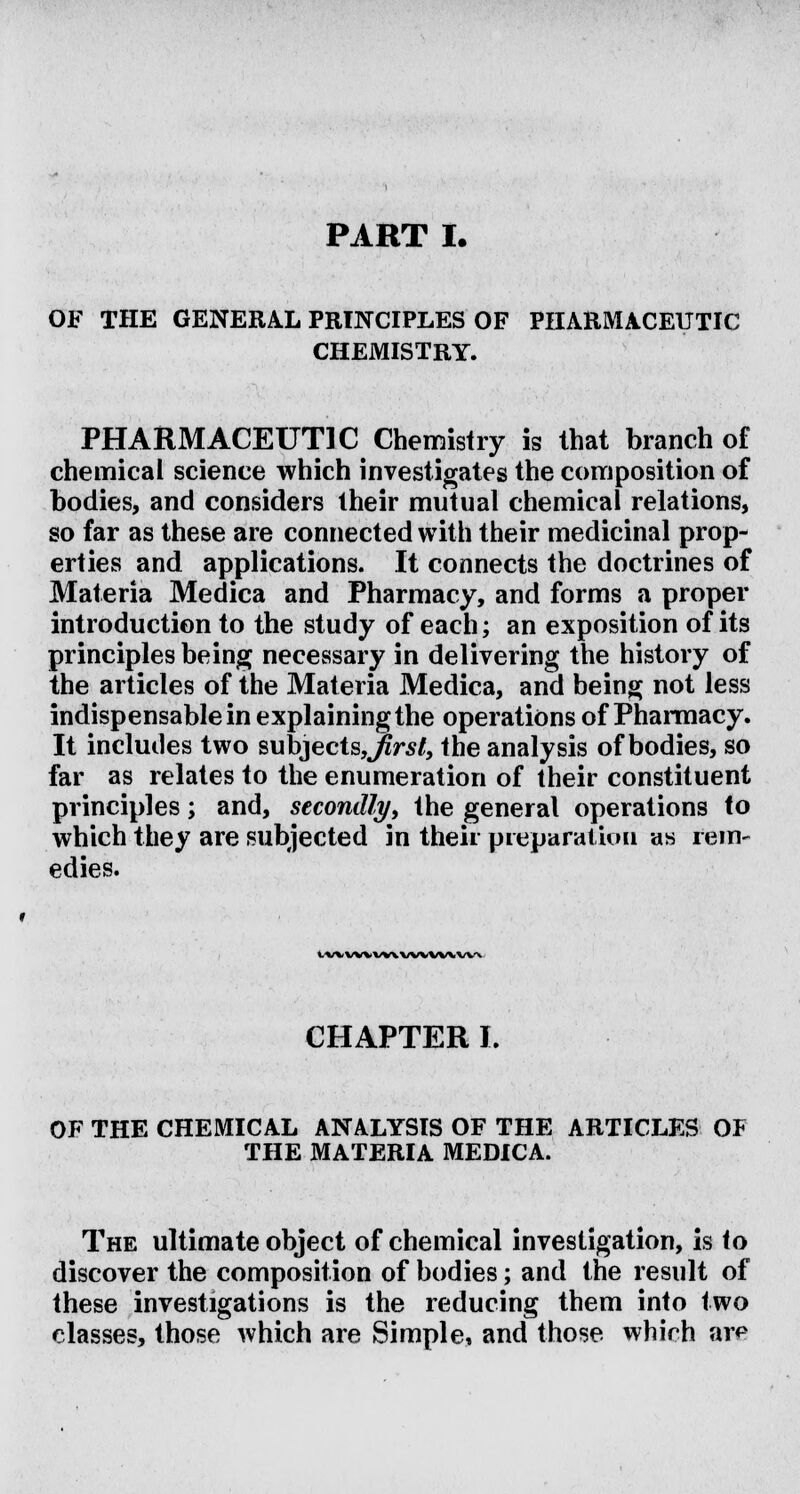 PART I. OF THE GENERAL PRINCIPLES OF PHARMACEUTIC CHEMISTRY. PHARMACEUTIC Chemistry is that branch of chemical science which investigates the composition of bodies, and considers their mutual chemical relations, so far as these are connected with their medicinal prop- erties and applications. It connects the doctrines of Materia Medica and Pharmacy, and forms a proper introduction to the study of each; an exposition of its principles being necessary in delivering the history of the articles of the Materia Medica, and being not less indispensable in explaining the operations of Pharmacy. It includes two subjects,^rs/, the analysis of bodies, so far as relates to the enumeration of their constituent principles; and, secondly, the general operations f o which they are subjected in their preparation as rem- edies. IWVWWXWVVWWN CHAPTER I. OF THE CHEMICAL ANALYSIS OF THE ARTICLES OF THE MATERIA MEDICA. The ultimate object of chemical investigation, is to discover the composition of bodies; and the result of these investigations is the reducing them into two classes, those which are Simple, and those which are