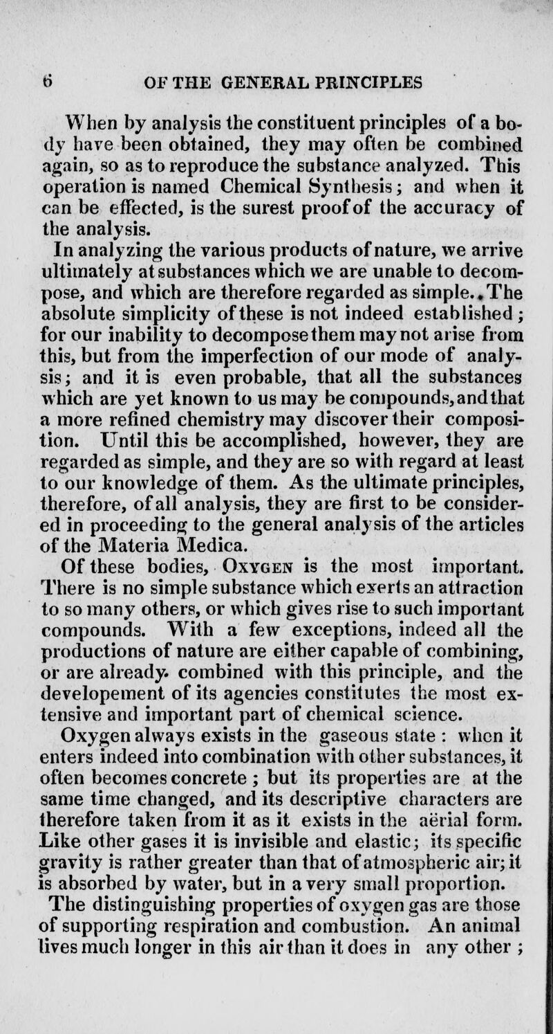 When by analysis the constituent principles of a bo- dy have been obtained, they may often be combined again, so as to reproduce the substance analyzed. This operation is named Chemical Synthesis; and when it can be effected, is the surest proof of the accuracy of the analysis. In analyzing the various products of nature, we arrive ultimately at substances which we are unable to decom- pose, and which are therefore regarded as simple.*The absolute simplicity of these is not indeed established ; for our inability to decompose them may not arise from this, but from the imperfection of our mode of analy- sis; and it is even probable, that all the substances which are yet known to us may be compounds, and that a more refined chemistry may discover their composi- tion. Until this be accomplished, however, they are regarded as simple, and they are so with regard at least to our knowledge of them. As the ultimate principles, therefore, of all analysis, they are first to be consider- ed in proceeding to the general analysis of the articles of the Materia Medica. Of these bodies, Oxygen is the most important. There is no simple substance which exerts an attraction to so many others, or which gives rise to such important compounds. With a few exceptions, indeed all the productions of nature are either capable of combining, or are already, combined with this principle, and the developement of its agencies constitutes the most ex- tensive and important part of chemical science. Oxygen always exists in the gaseous state : when it enters indeed into combination with other substances, it often becomes concrete ; but its properties are at the same time changed, and its descriptive characters are therefore taken from it as it exists in the aerial form. Like other gases it is invisible and elastic; its specific gravity is rather greater than that of atmospheric air; it is absorbed by water, but in a very small proportion. The distinguishing properties of oxygen gas are those of supporting respiration and combustion. An animal lives much longer in this air than it does in any other ;