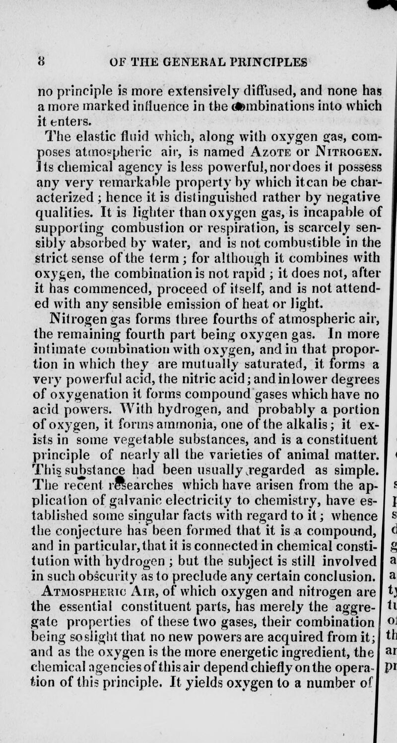no principle is more extensively diffused, and none has a more marked influence in the dfoinbi nations into which it enters. The elastic fluid which, along with oxygen gas, com- poses atmospheric air, is named Azote or Nitrogen. Its chemical agency is less powerful, nor does it possess any very remarkable property by which it can be char- acterized ; hence it is distinguished rather by negative qualities. It is lighter than oxygen gas, is incapable of supporting combustion or respiration, is scarcely sen- sibly absorbed by water, and is not combustible in the strict sense of the term; for although it combines with oxygen, the combination is not rapid ; it does not, after it has commenced, proceed of itself, and is not attend- ed with any sensible emission of heat or light. Nitrogen gas forms three fourths of atmospheric air, the remaining fourth part being oxygen gas. In more intimate combination with oxygen, and in that propor- tion in which they are mutually saturated, it forms a very powerful acid, the nitric acid; and inlower degrees of oxygenation it forms compound gases which have no acid powers. With hydrogen, and probably a portion of oxygen, it forms ammonia, one of the alkalis; it ex- ists in some vegetable substances, and is a constituent principle of nearly all the varieties of animal matter. This substance had been usually .regarded as simple. The recent researches which have arisen from the ap- plication of galvanic electricity to chemistry, have es- tablished some singular facts with regard to it; whence the conjecture has been formed that it is a compound, and in particular, that it is connected in chemical consti- tution with hydrogen ; but the subject is still involved in such obscurity as to preclude any certain conclusion. Atmospheric Air, of which oxygen and nitrogen are the essential constituent parts, has merely the aggre- gate properties of these two gases, their combination j °J being so slight that no new powers are acquired from it;| th and as the oxygen is the more energetic ingredient, the! a* chemical agencies of this air depend chiefly on the opera-1 P* tion of this principle. It yields oxygen to a number of