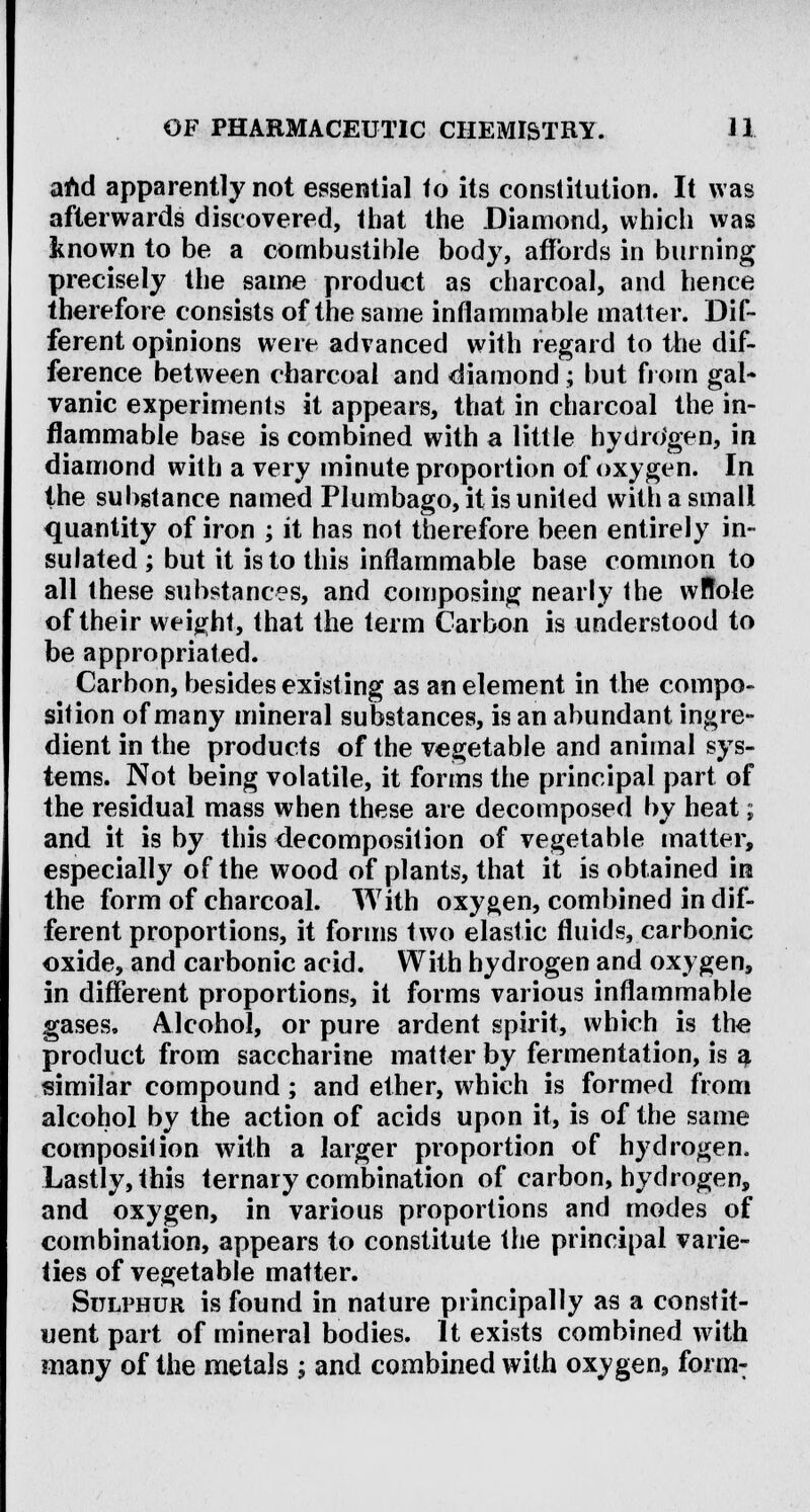 and apparently not essential to its constitution. It was afterwards discovered, that the Diamond, which was known to be a combustible body, affords in burning precisely the same product as charcoal, and hence therefore consists of the same inflammable matter. Dif- ferent opinions were advanced with regard to the dif- ference between charcoal and diamond; but from gal- vanic experiments it appears, that in charcoal the in- flammable base is combined with a little hydrogen, in diamond with a very minute proportion of oxygen. In the substance named Plumbago, it is united with a small quantity of iron ; it has not therefore been entirely in- sulated ; but it is to this inflammable base common to all these substances, and composing nearly the wRole of their weight, that the term Carbon is understood to be appropriated. Carbon, besides existing as an element in the compo- sition of many mineral substances, is an abundant ingre- dient in the products of the vegetable and animal sys- tems. Not being volatile, it forms the principal part of the residual mass when these are decomposed by heat; and it is by this decomposition of vegetable matter, especially of the wood of plants, that it is obtained in the form of charcoal. With oxygen, combined in dif- ferent proportions, it forms two elastic fluids, carbonic oxide, and carbonic acid. With hydrogen and oxygen, in different proportions, it forms various inflammable gases. Alcohol, or pure ardent spirit, which is the product from saccharine matter by fermentation, is a similar compound; and ether, which is formed from alcohol by the action of acids upon it, is of the same composition with a larger proportion of hydrogen. Lastly, this ternary combination of carbon, hydrogen, and oxygen, in various proportions and modes of combination, appears to constitute the principal varie- ties of vegetable matter. Sulphur is found in nature principally as a constit- uent part of mineral bodies. It exists combined with many of the metals ; and combined with oxygen, form-