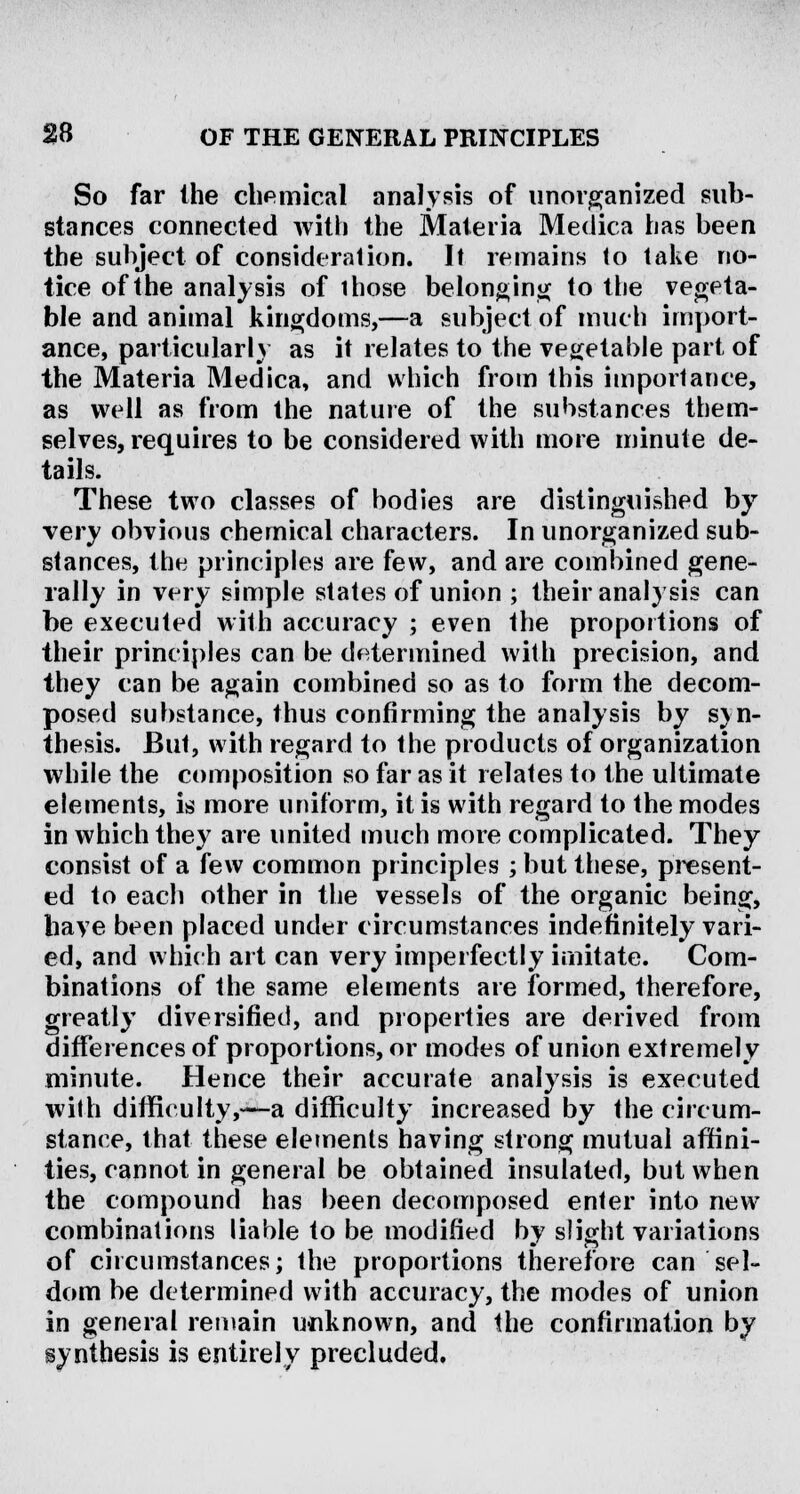 So far the chemical analysis of unorganized sub- stances connected with the Materia Medica has been the subject of consideration. It remains to take no- tice of the analysis of those belonging to the vegeta- ble and animal kingdoms,—a subject of much import- ance, particularly as it relates to the vegetable part of the Materia Medica, and which from this importance, as well as from the nature of the substances them- selves, requires to be considered with more minute de- tails. These two classes of bodies are distinguished by very obvious chemical characters. In unorganized sub- stances, the principles are few, and are combined gene- rally in very simple states of union ; their analysis can be executed with accuracy ; even the proportions of their principles can be determined with precision, and they can be again combined so as to form the decom- posed substance, thus confirming the analysis by syn- thesis. But, with regard to the products of organization while the composition so far as it relates to the ultimate elements, is more uniform, it is with regard to the modes in which they are united much more complicated. They consist of a few common principles ; but these, present- ed to each other in the vessels of the organic being, have been placed under circumstances indefinitely vari- ed, and which art can very imperfectly imitate. Com- binations of the same elements are formed, therefore, greatly diversified, and properties are derived from differences of proportions, or modes of union extremely minute. Hence their accurate analysis is executed with difficulty,—a difficulty increased by the circum- stance, that these elements having strong mutual affini- ties, cannot in general be obtained insulated, but when the compound has been decomposed enter into new combinations liable to be modified by slight variations of circumstances; the proportions therefore can sel- dom be determined with accuracy, the modes of union in general remain unknown, and the confirmation by synthesis is entirely precluded.