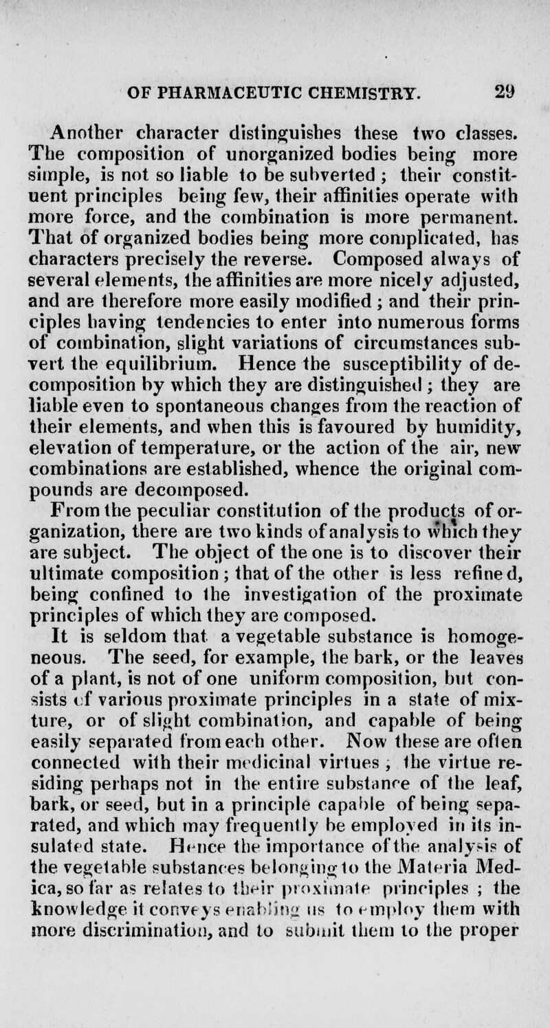 Another character distinguishes these two classes. The composition of unorganized bodies being more simple, is not so liable to be subverted ; their constit- uent principles being few, their affinities operate with more force, and the combination is more permanent. That of organized bodies being more complicated, has characters precisely the reverse. Composed always of several elements, the affinities are more nicely adjusted, and are therefore more easily modified ; and their prin- ciples having tendencies to enter into numerous forms of combination, slight variations of circumstances sub- vert the equilibrium. Hence the susceptibility of de- composition by which they are distinguished ; they are liable even to spontaneous changes from the reaction of their elements, and when this is favoured by humidity, elevation of temperature, or the action of the air, newr combinations are established, whence the original com- pounds are decomposed. From the peculiar constitution of the products of or- ganization, there are two kinds of analysis to which they are subject. The object of the one is to discover their ultimate composition; that of the other is less refined, being confined to the investigation of the proximate principles of which they are composed. It is seldom that a vegetable substance is homoge- neous. The seed, for example, the bark, or the leaves of a plant, is not of one uniform composition, but con- sists cf various proximate principles in a state of mix- ture, or of slight combination, and capable of being easily separated from each other. Now these are often connected with their medicinal virtues , the virtue re- siding perhaps not in the entire substance of the leaf, bark, or seed, but in a principle capable of being sepa- rated, and which may frequently be employed in its in- sulated state. Hence the importance of the analy.-is of the vegetable substances belonging to the Materia Med- ica, so far as relates to their proximate principles ; the knowledge it conveys enabling us to employ them with more discrimination, and to submit them to the proper