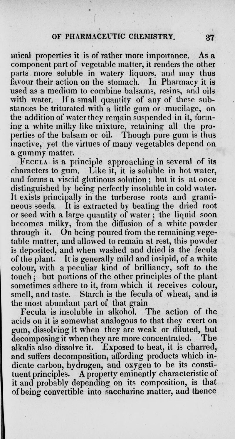 wiical properties it is of rather more importance. As a component part of vegetable matter, it renders the other parts more soluble in watery liquors, and may thus favour their action on the stomach. In Pharmacy it is used as a medium to combine balsams, resins, and oils with water. If a small quantity of any of these sub- stances be triturated with a little gum or mucilage, on the addition of water they remain suspended in it, form- ing a white milky like mixture, retaining all the pro- perties of the balsam or oil. Though pure gum is thus inactive, yet the virtues of many vegetables depend on a gummy matter* Fecula is a principle approaching in several of its characters to gum. Like it, it is soluble in hot water, and forms a viscid glutinous solution ; but it is at once distinguished by being perfectly insoluble in cold water. It exists principally in the turberose roots and grami- neous seeds. It is extracted by beating the dried root or seed with a large quantity of water ; the liquid soon becomes milky, from the diffusion of a white powder through it. On being poured from the remaining vege- table matter, and allowed to remain at rest, this powder is deposited, and when washed and dried is the fecula of the plant. It is generally mild and insipid, of a white colour, with a peculiar kind of brilliancy, soft to the touch; but portions of the other principles of the plant sometimes adhere to it, from which it receives colour, smell, and taste. Starch is the fecula of wheat, and is the most abundant part of that grain. Fecula is insoluble in alkohol. The action of the acids on it is somewhat analogous to that they exert on gum, dissolving it when they are weak or diluted, but decomposing it when they are more concentrated. The alkalis also dissolve it. Exposed to heat, it is charred, and suffers decomposition, affording products which in- dicate carbon, hydrogen, and oxygen to be its consti- tuent principles. A property eminently characteristic of it and probably depending on its composition, is that of being convertible into saccharine matter, and thence