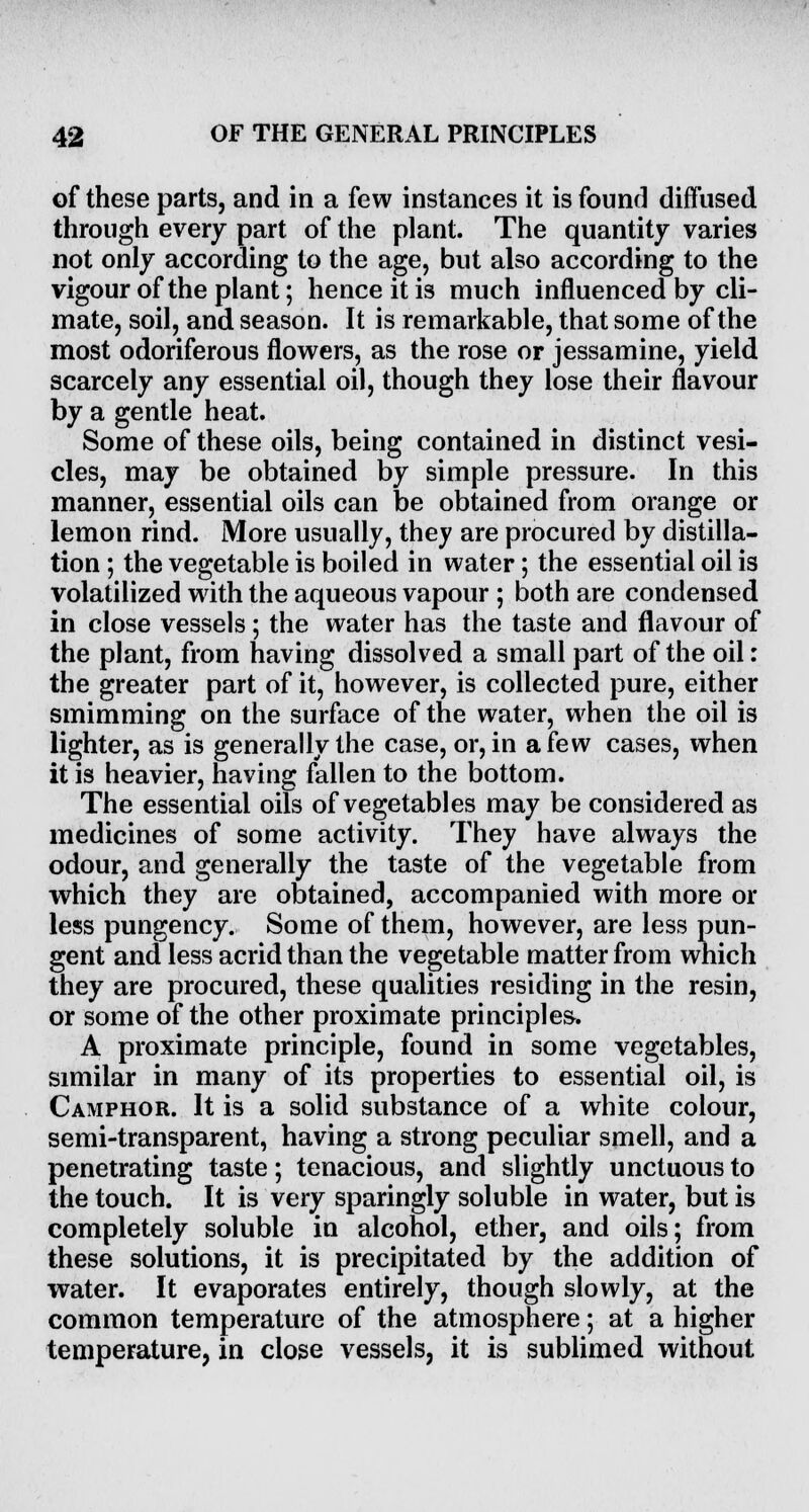 of these parts, and in a few instances it is found diffused through every part of the plant. The quantity varies not only according to the age, but also according to the vigour of the plant; hence it is much influenced by cli- mate, soil, and season. It is remarkable, that some of the most odoriferous flowers, as the rose or jessamine, yield scarcely any essential oil, though they lose their flavour by a gentle heat. Some of these oils, being contained in distinct vesi- cles, may be obtained by simple pressure. In this manner, essential oils can be obtained from orange or lemon rind. More usually, they are procured by distilla- tion ; the vegetable is boiled in water; the essential oil is volatilized with the aqueous vapour ; both are condensed in close vessels: the water has the taste and flavour of the plant, from having dissolved a small part of the oil: the greater part of it, however, is collected pure, either smimming on the surface of the water, when the oil is lighter, as is generally the case, or, in a few cases, when it is heavier, having fallen to the bottom. The essential oils of vegetables may be considered as medicines of some activity. They have always the odour, and generally the taste of the vegetable from which they are obtained, accompanied with more or less pungency. Some of them, however, are less pun- gent and less acrid than the vegetable matter from which they are procured, these qualities residing in the resin, or some of the other proximate principles. A proximate principle, found in some vegetables, similar in many of its properties to essential oil, is Camphor. It is a solid substance of a white colour, semi-transparent, having a strong peculiar smell, and a penetrating taste; tenacious, and slightly unctuous to the touch. It is very sparingly soluble in water, but is completely soluble in alcohol, ether, and oils; from these solutions, it is precipitated by the addition of water. It evaporates entirely, though slowly, at the common temperature of the atmosphere; at a higher temperature, in close vessels, it is sublimed without